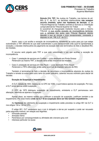 www.cers.com.br
OAB PRIMEIRA FASE – XII EXAME
Processo do Trabalho
Aryanna Manfredini
44
Súmula 214, TST. Na Justiça do Trabalho, nos termos do art.
893, § 1º, da CLT, as decisões interlocutórias não ensejam
recurso imediato, salvo nas hipóteses de decisão: a) de
Tribunal Regional do Trabalho contrária à Súmula ou Orientação
Jurisprudencial do Tribunal Superior do Trabal ho;
b) suscetível de impugnação mediante recurso para o mesmo
Tribunal; c) que acolhe exceção de incompetência territorial,
com a remessa dos autos para Tribunal Regional distinto
daquele a que se vincula o juízo excepcionado, consoante o
disposto no art. 799, § 2º, da CLT.
Assim, caso o juiz acolha a exceção de incompetência, remetendo os autos para juiz que esteja
subordinado a TRT diferente do que está subordinado o juízo excepcionado (não qual foi apresentada a
exceção), a decisão interlocutória de julgamento da exceção terá sido terminativa do feito e desafiará RO,
de imediato.
O recurso será julgado pelo TRT a que está subordinado o juiz que acolheu a exceção de
incompetência.
• Caso 1: prestação de serviços em Curitiba --- juízo declinado em Ponta Grossa
Pertencem ao mesmo TRT, a decisão seria então irrecorrível de imediato.
• Caso 2: prestação de serviços em São Paulo --- juízo declinado Porto Alegre
Pertencem a TRTs diferentes, então seria recorrível de imediato (através de RO)
Também é terminativa do feito a decisão de reconhece a incompetência absoluta da Justiça do
Trabalho e remete os autos para outro ramo do poder judiciário, cabendo recurso ordinário para atacar tal
decisão.
Exceção de Suspeição e Impedimento:
A CLT, datada de 1943, baseou-se no CPC de 1039, o qual tratava apenas de suspeição. Por isso,
a CLT versa apenas sobre suspeição.
O CPC de 1973 distinguiu suspeição de impedimento, entretanto a CLT permaneceu sem
alteração, referindo-se apenas a suspeição.
Apesar disso, as mesma razões que justificam a exceção de suspeição, justificam também a de
impedimento. Por esse motivo onde na CLT lê-se suspeição deve ser lido também impedimento.
As hipóteses de cabimento de suspeição e impedimento estão previstas no artigo 801 da CLT e
nos artigos 134 a 138 do CPC.
O artigo 801, CLT estabelece que o juiz é obrigado a dar-se por suspeito e pode ser recusado
pelos seguintes motivos, em relação aos litigantes:
• Inimizade pessoal
• Amizade íntima
• Parentesco por consanguinidade ou afinidade até o terceiro grau civil
• interesse particular na causa
 