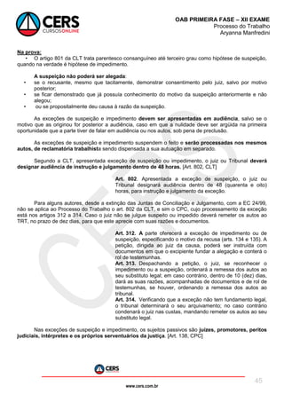 www.cers.com.br
OAB PRIMEIRA FASE – XII EXAME
Processo do Trabalho
Aryanna Manfredini
45
Na prova:
• O artigo 801 da CLT trata parentesco consanguíneo até terceiro grau como hipótese de suspeição,
quando na verdade é hipótese de impedimento.
A suspeição não poderá ser alegada:
• se o recusante, mesmo que tacitamente, demonstrar consentimento pelo juiz, salvo por motivo
posterior;
• se ficar demonstrado que já possuía conhecimento do motivo da suspeição anteriormente e não
alegou;
• ou se propositalmente deu causa à razão da suspeição.
As exceções de suspeição e impedimento devem ser apresentadas em audiência, salvo se o
motivo que as originou for posterior a audiência, caso em que a nulidade deve ser argüida na primeira
oportunidade que a parte tiver de falar em audiência ou nos autos, sob pena de preclusão.
As exceções de suspeição e impedimento suspendem o feito e serão processadas nos mesmos
autos, de reclamatória trabalhista sendo dispensada a sua autuação em separado.
Segundo a CLT, apresentada exceção de suspeição ou impedimento, o juiz ou Tribunal deverá
designar audiência de instrução e julgamento dentro de 48 horas. [Art. 802, CLT]
Art. 802. Apresentada a exceção de suspeição, o juiz ou
Tribunal designará audiência dentro de 48 (quarenta e oito)
horas, para instrução e julgamento da exceção.
Para alguns autores, desde a extinção das Juntas de Conciliação e Julgamento, com a EC 24/99,
não se aplica ao Processo do Trabalho o art. 802 da CLT, e sim o CPC, cujo processamento da exceção
está nos artigos 312 a 314. Caso o juiz não se julgue suspeito ou impedido deverá remeter os autos ao
TRT, no prazo de dez dias, para que este aprecie com suas razões e documentos.
Art. 312. A parte oferecerá a exceção de impedimento ou de
suspeição, especificando o motivo da recusa (arts. 134 e 135). A
petição, dirigida ao juiz da causa, poderá ser instruída com
documentos em que o excipiente fundar a alegação e conterá o
rol de testemunhas.
Art. 313. Despachando a petição, o juiz, se reconhecer o
impedimento ou a suspeição, ordenará a remessa dos autos ao
seu substituto legal; em caso contrário, dentro de 10 (dez) dias,
dará as suas razões, acompanhadas de documentos e de rol de
testemunhas, se houver, ordenando a remessa dos autos ao
tribunal.
Art. 314. Verificando que a exceção não tem fundamento legal,
o tribunal determinará o seu arquivamento; no caso contrário
condenará o juiz nas custas, mandando remeter os autos ao seu
substituto legal.
Nas exceções de suspeição e impedimento, os sujeitos passivos são juízes, promotores, peritos
judiciais, intérpretes e os próprios serventuários da justiça. [Art. 138, CPC]
 