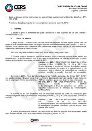 www.cers.com.br
OAB PRIMEIRA FASE – XII EXAME
Processo do Trabalho
Aryanna Manfredini
47
• Exige-se conexão entre a reconvenção e a ação principal ou algum dos fundamentos da defesa – [Art.
103, CPC];
A sentença da ação principal e da reconvenção será a mesma. [Art. 318, CPC]
• PROVAS
O objeto da prova é demonstrar em juízo a existência ou não existência de um fato, visando o
convencimento do juiz.
• ÔNUS DA PROVA
O artigo 818 da CLT ensina que o ônus de provar as alegações incumbe à parte que as fizer. Em
razão de sua extrema simplicidade, tal artigo é aplicado concomitantemente com o artigo 333 do CPC,
segundo o qual cabe ao autor comprovar fatos constitutivos de seu direito e ao réu os fatos modificativos,
impeditivos e extintivos do direito do autor.
Em razão da grande incidência nas provas destacam-se os seguintes casos:
O ônus de provar o término do contrato de trabalho, quando negados a prestação de serviço e o
despedimento, é do empregador, pois o princípio da continuidade da relação de emprego constitui
presunção favorável ao empregado (súmula 212, TST).
Súmula 212, TST. DESPEDIMENTO. ÔNUS DA PROVA
(mantida) - Res. 121/2003, DJ 19, 20 e 21.11.2003
O ônus de provar o término do contrato de trabalho, quando
negados a prestação de serviço e o despedimento, é do
empregador, pois o princípio da continuidade da relação de
emprego constitui presunção favorável ao empregado.
Em maio de 2011 o Pleno do Tribunal Superior do Trabalho cancelou a OJ 215 da SDI-1 do TST
que estabelecia que o ônus da prova do preenchimento dos requisitos para percepção do vale-transporte
era do empregado. Com o cancelamento, o TST tem entendido que o ônus da prova é do empregador.
OJ 215, SDI-1, TST. VALE-TRANSPORTE. ÔNUS DA
PROVA. Inserida em 08.11.00
É do empregado o ônus de comprovar que satisfaz os
requisitos indispensáveis à obtenção do vale-transporte.
(CANCELADA).
A súmula 12 do TST estabelece que as anotações apostas da CTPS do empregado pelo
empregador geram presunção relativa de veracidade [Súmula 12, TST]. A CTPS faz prova no contrato de
trabalho.
Súmula 12, TST. CARTEIRA PROFISSIONAL (mantida) -
Res. 121/2003, DJ 19, 20 e 21.11.2003
As anotações apostas pelo empregador na carteira profissional
do empregado não geram presunção "juris et de jure", mas
apenas "juris tantum".
A notificação presume-se recebida pelo destinatário em 48 horas a contar de sua postagem, sendo
ônus deste comprovar o não recebimento dentro deste prazo (súmula 16, TST).
 