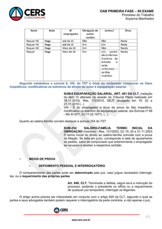 www.cers.com.br
OAB PRIMEIRA FASE – XII EXAME
Processo do Trabalho
Aryanna Manfredini
49
Segundo estabelece a súmula 6, VIII, do TST é ônus do reclamado comprovar os fatos
impeditivos, modificativos os extintivos do direito do autor à equiparação salarial.
SUM-6 EQUIPARAÇÃO SALARIAL. ART. 461 DA CLT. (redação
do item VI alterada na sessão do Tribunal Pleno realizada em
16.11.2010) Res. 172/2010, DEJT divulgado em 19, 22 e
23.11.2010 (...)
VIII - É do empregador o ônus da prova do fato impeditivo,
modificativo ou extintivo da equiparação salarial. (ex-Súmula nº 68
- RA 9/1977, DJ 11.02.1977). (...)
Quanto ao salário-família convém destacar a súmula 254 do TST:
SUM-254 SALÁRIO-FAMÍLIA. TERMO INICIAL DA
OBRIGAÇÃO (mantida) - Res. 121/2003, DJ 19, 20 e 21.11.2003
O termo inicial do direito ao salário-família coincide com a prova
da filiação. Se feita em juízo, corresponde à data de ajuizamento
do pedido, salvo se comprovado que anteriormente o empregador
se recusara a receber a respectiva certidão.
• MEIOS DE PROVA
• DEPOIMENTO PESSOAL E INTERROGATÓRIO
O comparecimento das partes pode ser determinado pelo juiz, caso julgue necessário interrogá-
las, ou a requerimento das próprias partes.
Art. 848, CLT. Terminada a defesa, seguir-se-á a instrução do
processo, podendo o presidente ex officio ou a requerimento
de qualquer juiz temporário, interrogar os litigantes.
O artigo acima precisa ser interpretado em conjunto com o artigo 820 da CLT, segundo o qual as
partes e seus advogados também podem requerer o interrogatório da parte contrária, e não apenas o juiz.
 