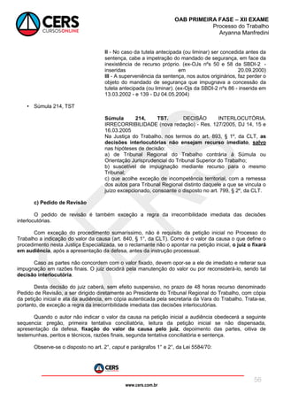 www.cers.com.br
OAB PRIMEIRA FASE – XII EXAME
Processo do Trabalho
Aryanna Manfredini
56
II - No caso da tutela antecipada (ou liminar) ser concedida antes da
sentença, cabe a impetração do mandado de segurança, em face da
inexistência de recurso próprio. (ex-OJs nºs 50 e 58 da SBDI-2 -
inseridas em 20.09.2000)
III - A superveniência da sentença, nos autos originários, faz perder o
objeto do mandado de segurança que impugnava a concessão da
tutela antecipada (ou liminar). (ex-Ojs da SBDI-2 nºs 86 - inserida em
13.03.2002 - e 139 - DJ 04.05.2004)
• Súmula 214, TST
Súmula 214, TST. DECISÃO INTERLOCUTÓRIA.
IRRECORRIBILIDADE (nova redação) - Res. 127/2005, DJ 14, 15 e
16.03.2005
Na Justiça do Trabalho, nos termos do art. 893, § 1º, da CLT, as
decisões interlocutórias não ensejam recurso imediato, salvo
nas hipóteses de decisão:
a) de Tribunal Regional do Trabalho contrária à Súmula ou
Orientação Jurisprudencial do Tribunal Superior do Trabalho;
b) suscetível de impugnação mediante recurso para o mesmo
Tribunal;
c) que acolhe exceção de incompetência territorial, com a remessa
dos autos para Tribunal Regional distinto daquele a que se vincula o
juízo excepcionado, consoante o disposto no art. 799, § 2º, da CLT.
c) Pedido de Revisão
O pedido de revisão é também exceção a regra da irrecorribilidade imediata das decisões
interlocutórias.
Com exceção do procedimento sumaríssimo, não é requisito da petição inicial no Processo do
Trabalho a indicação do valor da causa (art. 840, § 1°, da CLT). Como é o valor da causa o que define o
procedimento nesta Justiça Especializada, se o reclamante não o apontar na petição inicial, o juiz o fixará
em audiência, após a apresentação da defesa, antes da instrução processual.
Caso as partes não concordem com o valor fixado, devem opor-se a ele de imediato e reiterar sua
impugnação em razões finais. O juiz decidirá pela manutenção do valor ou por reconsiderá-lo, sendo tal
decisão interlocutória.
Desta decisão do juiz caberá, sem efeito suspensivo, no prazo de 48 horas recurso denominado
Pedido de Revisão, a ser dirigido diretamente ao Presidente do Tribunal Regional do Trabalho, com cópia
da petição inicial e ata da audiência, em cópia autenticada pela secretaria da Vara do Trabalho. Trata-se,
portanto, de exceção a regra da irrecorribilidade imediata das decisões interlocutórias.
Quando o autor não indicar o valor da causa na petição inicial a audiência obedecerá a seguinte
sequencia: pregão, primeira tentativa conciliatória, leitura da petição inicial se não dispensada,
apresentação da defesa, fixação do valor da causa pelo juiz, depoimento das partes, oitiva de
testemunhas, peritos e técnicos, razões finais, segunda tentativa conciliatória e sentença.
Observe-se o disposto no art. 2°, caput e parágrafos 1° e 2°, da Lei 5584/70:
 