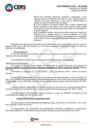 www.cers.com.br
OAB PRIMEIRA FASE – XII EXAME
Processo do Trabalho
Aryanna Manfredini
57
Art 2º Nos dissídios individuais, proposta a conciliação, e não
havendo acordo, o Presidente, da Junta ou o Juiz, antes de passar à
instrução da causa, fixar-lhe-á o valor para a determinação da
alçada, se este for indeterminado no pedido.
§ 1º Em audiência, ao aduzir razões finais, poderá qualquer das
partes, impugnar o valor fixado e, se o Juiz o mantiver, pedir revisão
da decisão, no prazo de 48 (quarenta e oito) horas, ao Presidente do
Tribunal Regional.
§ 2º O pedido de revisão, que não terá efeito suspensivo deverá ser
instruído com a petição inicial e a Ata da Audiência, em cópia
autenticada pela Secretaria da Junta, e será julgado em 48 (quarenta
e oito) horas, a partir do seu recebimento pelo Presidente do Tribunal
Regional.
Ressalte-se que tal recurso não é cabível nas hipóteses em que o autor indica o valor da causa na
petição inicial. Caso o réu não concorde com ele deverá apresentar impugnação ao valor da causa em
preliminar de contestação.
• Recurso Adesivo
A CLT não trata do recurso adesivo, de forma que se aplicam as normas do CPC ao Processo do
Trabalho de forma subsidiária.
A possibilidade de interpor um recurso na sua forma adesiva exige, uma das partes.
IMPORTANTE MEMORIZAR!
Na Justiça do Trabalho a forma adesiva de interposição de recurso é possível nas hipóteses de
recurso ordinário, recurso de revista, embargos (embargos ao TST) e agravo de petição. [Súmula
283, TST]
Preenchidos os requisitos do recurso adesivo, o seu procedimento será o mesmo do recurso
principal.
O prazo para a interposição é o mesmo que a parte dispõe para responder o recurso principal, ou
seja, após a análise dos pressupostos de admissibilidade, abre-se vista à outra parte para que apresente
contrarrazões, no prazo de 8 dias, momento em que, poderá interpor também o recurso adesivo. [Art. 500,
I, CPC]
O recurso adesivo é dependente do recurso principal, de forma que se o recurso principal não for
conhecido ou se houver desistência dele, o adesivo também não será processado. [Art. 500, III, CPC]
O recurso adesivo não dispensa a parte do preparo, ou seja, da realização do depósito ou do
recolhimento das custas. [Art. 500, § único, CPC]
• PRESSUSPOSTOS DE ADMISSIBILIDADE
Os pressupostos de admissibilidade são exigências legais, que devem ser cumpridas, a fim de que
seja analisado o mérito do recurso.
Os pressupostos são subdivididos em pressupostos intrínsecos (subjetivos) e pressupostos
extrínsecos (objetivos). Todos devem ser preenchidos, sob pena de não conhecimento do recurso.
 