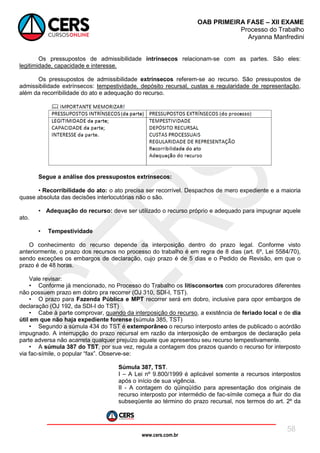 www.cers.com.br
OAB PRIMEIRA FASE – XII EXAME
Processo do Trabalho
Aryanna Manfredini
58
Os pressupostos de admissibilidade intrínsecos relacionam-se com as partes. São eles:
legitimidade, capacidade e interesse.
Os pressupostos de admissibilidade extrínsecos referem-se ao recurso. São pressupostos de
admissibilidade extrínsecos: tempestividade, depósito recursal, custas e regularidade de representação,
além da recorribilidade do ato e adequação do recurso.
Segue a análise dos pressupostos extrínsecos:
• Recorribilidade do ato: o ato precisa ser recorrível. Despachos de mero expediente e a maioria
quase absoluta das decisões interlocutórias não o são.
• Adequação do recurso: deve ser utilizado o recurso próprio e adequado para impugnar aquele
ato.
• Tempestividade
O conhecimento do recurso depende da interposição dentro do prazo legal. Conforme visto
anteriormente, o prazo dos recursos no processo do trabalho é em regra de 8 dias (art. 6º, Lei 5584/70),
sendo exceções os embargos de declaração, cujo prazo é de 5 dias e o Pedido de Revisão, em que o
prazo é de 48 horas.
Vale revisar:
• Conforme já mencionado, no Processo do Trabalho os litisconsortes com procuradores diferentes
não possuem prazo em dobro pra recorrer (OJ 310, SDI-I, TST).
• O prazo para Fazenda Pública e MPT recorrer será em dobro, inclusive para opor embargos de
declaração (OJ 192, da SDI-I do TST)
• Cabe à parte comprovar, quando da interposição do recurso, a existência de feriado local e de dia
útil em que não haja expediente forense (súmula 385, TST)
• Segundo a súmula 434 do TST é extemporâneo o recurso interposto antes de publicado o acórdão
impugnado. A interrupção do prazo recursal em razão da interposição de embargos de declaração pela
parte adversa não acarreta qualquer prejuízo àquele que apresentou seu recurso tempestivamente.
• A súmula 387 do TST, por sua vez, regula a contagem dos prazos quando o recurso for interposto
via fac-símile, o popular “fax”. Observe-se:
Súmula 387, TST.
I – A Lei nº 9.800/1999 é aplicável somente a recursos interpostos
após o início de sua vigência.
II - A contagem do qüinqüídio para apresentação dos originais de
recurso interposto por intermédio de fac-símile começa a fluir do dia
subseqüente ao término do prazo recursal, nos termos do art. 2º da
 