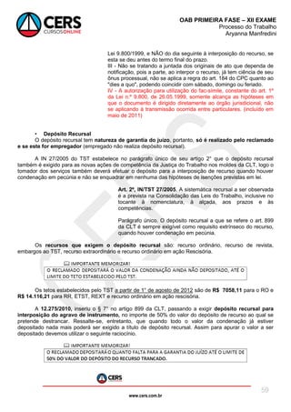 www.cers.com.br
OAB PRIMEIRA FASE – XII EXAME
Processo do Trabalho
Aryanna Manfredini
59
Lei 9.800/1999, e NÃO do dia seguinte à interposição do recurso, se
esta se deu antes do termo final do prazo.
III - Não se tratando a juntada dos originais de ato que dependa de
notificação, pois a parte, ao interpor o recurso, já tem ciência de seu
ônus processual, não se aplica a regra do art. 184 do CPC quanto ao
"dies a quo", podendo coincidir com sábado, domingo ou feriado.
IV - A autorização para utilização do fac-símile, constante do art. 1º
da Lei n.º 9.800, de 26.05.1999, somente alcança as hipóteses em
que o documento é dirigido diretamente ao órgão jurisdicional, não
se aplicando à transmissão ocorrida entre particulares. (incluído em
maio de 2011)
• Depósito Recursal
O depósito recursal tem natureza de garantia do juízo, portanto, só é realizado pelo reclamado
e se este for empregador (empregado não realiza depósito recursal).
A IN 27/2005 do TST estabelece no parágrafo único de seu artigo 2° que o depósito recursal
também é exigido para as novas ações de competência da Justiça do Trabalho nos moldes da CLT, logo o
tomador dos serviços também deverá efetuar o depósito para a interposição de recurso quando houver
condenação em pecúnia e não se enquadrar em nenhuma das hipóteses de isenções previstas em lei.
Art. 2º, IN/TST 27/2005. A sistemática recursal a ser observada
é a prevista na Consolidação das Leis do Trabalho, inclusive no
tocante à nomenclatura, à alçada, aos prazos e às
competências.
Parágrafo único. O depósito recursal a que se refere o art. 899
da CLT é sempre exigível como requisito extrínseco do recurso,
quando houver condenação em pecúnia.
Os recursos que exigem o depósito recursal são: recurso ordinário, recurso de revista,
embargos ao TST, recurso extraordinário e recurso ordinário em ação Rescisória.
Os tetos estabelecidos pelo TST a partir de 1° de agosto de 2012 são de R$ 7058,11 para o RO e
R$ 14.116,21 para RR, ETST, REXT e recurso ordinário em ação rescisória.
A 12.275/2010, inseriu o § 7° no artigo 899 da CLT, passando a exigir depósito recursal para
interposição do agravo de instrumento, no importe de 50% do valor do depósito de recurso ao qual se
pretende destrancar. Ressalte-se, entretanto, que quando todo o valor da condenação já estiver
depositado nada mais poderá ser exigido a título de depósito recursal. Assim para apurar o valor a ser
depositado devemos utilizar o seguinte raciocínio.
 
