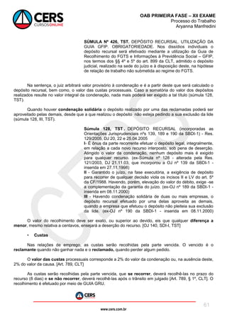 www.cers.com.br
OAB PRIMEIRA FASE – XII EXAME
Processo do Trabalho
Aryanna Manfredini
61
SÚMULA Nº 426, TST. DEPÓSITO RECURSAL. UTILIZAÇÃO DA
GUIA GFIP. OBRIGATORIEDADE. Nos dissídios individuais o
depósito recursal será efetivado mediante a utilização da Guia de
Recolhimento do FGTS e Informações à Previdência Social – GFIP,
nos termos dos §§ 4º e 5º do art. 899 da CLT, admitido o depósito
judicial, realizado na sede do juízo e à disposição deste, na hipótese
de relação de trabalho não submetida ao regime do FGTS.
Na sentença, o juiz arbitrará valor provisório à condenação e é a partir deste que será calculado o
depósito recursal, bem como, o valor das custas processuais. Caso a somatória do valor dos depósitos
realizados resulte no valor integral da condenação, nada mais poderá ser exigido a tal título (súmula 128,
TST).
Quando houver condenação solidária o depósito realizado por uma das reclamadas poderá ser
aproveitado pelas demais, desde que a que realizou o depósito não esteja pedindo a sua exclusão da lide
(súmula 128, III, TST).
Súmula 128, TST . DEPÓSITO RECURSAL (incorporadas as
Orientações Jurisprudenciais nºs 139, 189 e 190 da SBDI-1) - Res.
129/2005, DJ 20, 22 e 25.04.2005
I- É ônus da parte recorrente efetuar o depósito legal, integralmente,
em relação a cada novo recurso interposto, sob pena de deserção.
Atingido o valor da condenação, nenhum depósito mais é exigido
para qualquer recurso. (ex-Súmula nº 128 - alterada pela Res.
121/2003, DJ 21.11.03, que incorporou a OJ nº 139 da SBDI-1 -
inserida em 27.11.1998)
II - Garantido o juízo, na fase executória, a exigência de depósito
para recorrer de qualquer decisão viola os incisos II e LV do art. 5º
da CF/1988. Havendo, porém, elevação do valor do débito, exige -se
a complementação da garantia do juízo. (ex-OJ nº 189 da SBDI-1 -
inserida em 08.11.2000)
III - Havendo condenação solidária de duas ou mais empresas, o
depósito recursal efetuado por uma delas aproveita as demais,
quando a empresa que efetuou o depósito não pleiteia sua exclusão
da lide. (ex-OJ nº 190 da SBDI-1 - inserida em 08.11.2000)
O valor do recolhimento deve ser exato, ou superior ao devido, eis que qualquer diferença a
menor, mesmo relativa a centavos, ensejará a deserção do recurso. [OJ 140, SDI-I, TST]
• Custas
Nas relações de emprego, as custas serão recolhidas pela parte vencida. O vencido é o
reclamante quando não ganhar nada e o reclamado, quando perder algum pedido.
O valor das custas processuais corresponde a 2% do valor da condenação ou, na ausência deste,
2% do valor da causa. [Art. 789, CLT]
As custas serão recolhidas pela parte vencida, que se recorrer, deverá recolhê-las no prazo do
recurso (8 dias) e se não recorrer, deverá recolhê-las após o trânsito em julgado [Art. 789, § 1º, CLT]. O
recolhimento é efetuado por meio de GUIA GRU.
 