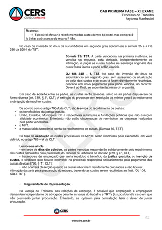 www.cers.com.br
OAB PRIMEIRA FASE – XII EXAME
Processo do Trabalho
Aryanna Manfredini
62
No caso de inversão do ônus da sucumbência em segundo grau aplicam-se a súmula 25 e a OJ
286 da SDI-1 do TST.
Súmula 25, TST. A parte vencedora na primeira instância, se
vencida na segunda, está obrigada, independentemente de
intimação, a pagar as custas fixadas na sentença originária das
quais ficará isenta a parte então vencida.
OJ 186 SDI – 1, TST. No caso de inversão do ônus da
sucumbência em segundo grau, sem acréscimo ou atualização
do valor das custas e se estas já foram devidamente recolhidas,
descabe um novo pagamento pela parte vencida, ao recorrer.
Deverá ao final, se sucumbente, ressarcir a quantia.
Em caso de acordo entre as partes, as custas serão rateadas, salvo se as partes dispuserem de
forma diversa [art. 789, § 3º, CLT]. A extinção do processo sem resolução de mérito gerará ao reclamante
a obrigação de recolher custas.
De acordo com o artigo 790-A da CLT, são isentos do recolhimento de custas:
• os beneficiários da justiça gratuita.
• União, Estados, Municípios, DF e respectivas autarquias e fundações públicas que não exerçam
atividade econômica. Entretanto, não estão dispensadas de reembolsar as despesas realizadas
pela parte vencedora.
• o MPT.
• a massa falida também é isenta do recolhimento de custas. [Súmula 86, TST]
Na fase de execução as custas processuais SEMPRE serão recolhidas pelo executado, em valor
definido no artigo 789 – A da CLT.
Lembre-se ainda:
• em sede de dissídio coletivo, as partes vencidas responderão solidariamente pelo recolhimento
das custas calculadas pelo presidente do Tribunal ou arbitrada na decisão [789, § 4°, CLT].
• tratando-se de empregado que tenha recebido o benefício da justiça gratuita, ou isenção de
custas, o sindicato que houver intervindo no processo responderá solidariamente pelo pagamento das
custas devidas [790, § 1°, CLT].
• não ocorrerá deserção quando as custas não forem devidamente calculadas e não houver
intimação da parte para preparação do recurso, devendo as custas serem recolhidas ao final. [OJ 104,
SDI-I, TST].
• Regularidade de Representação
Na Justiça do Trabalho, nas relações de emprego, é possível que empregado e empregador
demandem independente de advogado perante as varas do trabalho e TRT’s (ius postulandi), caso em que
não precisarão juntar procuração. Entretanto, se optarem pela contratação terá o dever de juntar
procuração.
 