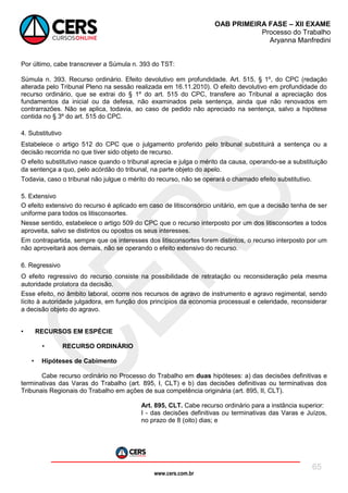 www.cers.com.br
OAB PRIMEIRA FASE – XII EXAME
Processo do Trabalho
Aryanna Manfredini
65
Por último, cabe transcrever a Súmula n. 393 do TST:
Súmula n. 393. Recurso ordinário. Efeito devolutivo em profundidade. Art. 515, § 1º, do CPC (redação
alterada pelo Tribunal Pleno na sessão realizada em 16.11.2010). O efeito devolutivo em profundidade do
recurso ordinário, que se extrai do § 1º do art. 515 do CPC, transfere ao Tribunal a apreciação dos
fundamentos da inicial ou da defesa, não examinados pela sentença, ainda que não renovados em
contrarrazões. Não se aplica, todavia, ao caso de pedido não apreciado na sentença, salvo a hipótese
contida no § 3º do art. 515 do CPC.
4. Substitutivo
Estabelece o artigo 512 do CPC que o julgamento proferido pelo tribunal substituirá a sentença ou a
decisão recorrida no que tiver sido objeto de recurso.
O efeito substitutivo nasce quando o tribunal aprecia e julga o mérito da causa, operando-se a substituição
da sentença a quo, pelo acórdão do tribunal, na parte objeto do apelo.
Todavia, caso o tribunal não julgue o mérito do recurso, não se operará o chamado efeito substitutivo.
5. Extensivo
O efeito extensivo do recurso é aplicado em caso de litisconsórcio unitário, em que a decisão tenha de ser
uniforme para todos os litisconsortes.
Nesse sentido, estabelece o artigo 509 do CPC que o recurso interposto por um dos litisconsortes a todos
aproveita, salvo se distintos ou opostos os seus interesses.
Em contrapartida, sempre que os interesses dos litisconsortes forem distintos, o recurso interposto por um
não aproveitará aos demais, não se operando o efeito extensivo do recurso.
6. Regressivo
O efeito regressivo do recurso consiste na possibilidade de retratação ou reconsideração pela mesma
autoridade prolatora da decisão.
Esse efeito, no âmbito laboral, ocorre nos recursos de agravo de instrumento e agravo regimental, sendo
lícito à autoridade julgadora, em função dos princípios da economia processual e celeridade, reconsiderar
a decisão objeto do agravo.
• RECURSOS EM ESPÉCIE
• RECURSO ORDINÁRIO
• Hipóteses de Cabimento
Cabe recurso ordinário no Processo do Trabalho em duas hipóteses: a) das decisões definitivas e
terminativas das Varas do Trabalho (art. 895, I, CLT) e b) das decisões definitivas ou terminativas dos
Tribunais Regionais do Trabalho em ações de sua competência originária (art. 895, II, CLT).
Art. 895, CLT. Cabe recurso ordinário para a instância superior:
I - das decisões definitivas ou terminativas das Varas e Juízos,
no prazo de 8 (oito) dias; e
 