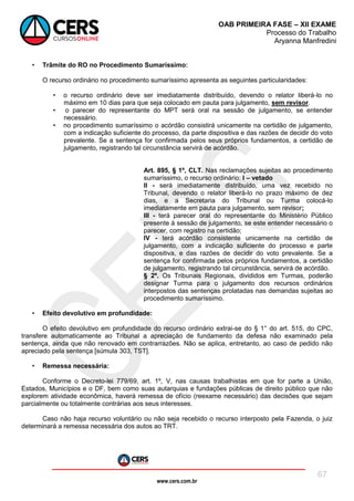 www.cers.com.br
OAB PRIMEIRA FASE – XII EXAME
Processo do Trabalho
Aryanna Manfredini
67
• Trâmite do RO no Procedimento Sumaríssimo:
O recurso ordinário no procedimento sumaríssimo apresenta as seguintes particularidades:
• o recurso ordinário deve ser imediatamente distribuído, devendo o relator liberá-lo no
máximo em 10 dias para que seja colocado em pauta para julgamento, sem revisor.
• o parecer do representante do MPT será oral na sessão de julgamento, se entender
necessário.
• no procedimento sumaríssimo o acórdão consistirá unicamente na certidão de julgamento,
com a indicação suficiente do processo, da parte dispositiva e das razões de decidir do voto
prevalente. Se a sentença for confirmada pelos seus próprios fundamentos, a certidão de
julgamento, registrando tal circunstância servirá de acórdão.
Art. 895, § 1º, CLT. Nas reclamações sujeitas ao procedimento
sumaríssimo, o recurso ordinário: I – vetado
II - será imediatamente distribuído, uma vez recebido no
Tribunal, devendo o relator liberá-lo no prazo máximo de dez
dias, e a Secretaria do Tribunal ou Turma colocá-lo
imediatamente em pauta para julgamento, sem revisor;
III - terá parecer oral do representante do Ministério Público
presente à sessão de julgamento, se este entender necessário o
parecer, com registro na certidão;
IV - terá acórdão consistente unicamente na certidão de
julgamento, com a indicação suficiente do processo e parte
dispositiva, e das razões de decidir do voto prevalente. Se a
sentença for confirmada pelos próprios fundamentos, a certidão
de julgamento, registrando tal circunstância, servirá de acórdão.
§ 2º. Os Tribunais Regionais, divididos em Turmas, poderão
designar Turma para o julgamento dos recursos ordinários
interpostos das sentenças prolatadas nas demandas sujeitas ao
procedimento sumaríssimo.
• Efeito devolutivo em profundidade:
O efeito devolutivo em profundidade do recurso ordinário extrai-se do § 1° do art. 515, do CPC,
transfere automaticamente ao Tribunal a apreciação de fundamento da defesa não examinado pela
sentença, ainda que não renovado em contrarrazões. Não se aplica, entretanto, ao caso de pedido não
apreciado pela sentença [súmula 303, TST].
• Remessa necessária:
Conforme o Decreto-lei 779/69, art. 1º, V, nas causas trabalhistas em que for parte a União,
Estados, Municípios e o DF, bem como suas autarquias e fundações públicas de direito público que não
explorem atividade econômica, haverá remessa de ofício (reexame necessário) das decisões que sejam
parcialmente ou totalmente contrárias aos seus interesses.
Caso não haja recurso voluntário ou não seja recebido o recurso interposto pela Fazenda, o juiz
determinará a remessa necessária dos autos ao TRT.
 
