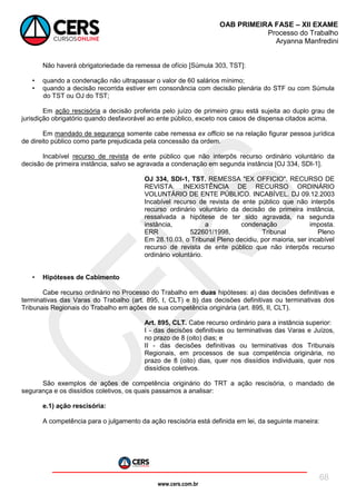 www.cers.com.br
OAB PRIMEIRA FASE – XII EXAME
Processo do Trabalho
Aryanna Manfredini
68
Não haverá obrigatoriedade da remessa de ofício [Súmula 303, TST]:
• quando a condenação não ultrapassar o valor de 60 salários mínimo;
• quando a decisão recorrida estiver em consonância com decisão plenária do STF ou com Súmula
do TST ou OJ do TST;
Em ação rescisória a decisão proferida pelo juízo de primeiro grau está sujeita ao duplo grau de
jurisdição obrigatório quando desfavorável ao ente público, exceto nos casos de dispensa citados acima.
Em mandado de segurança somente cabe remessa ex officio se na relação figurar pessoa jurídica
de direito público como parte prejudicada pela concessão da ordem.
Incabível recurso de revista de ente público que não interpôs recurso ordinário voluntário da
decisão de primeira instância, salvo se agravada a condenação em segunda instância [OJ 334, SDI-1].
OJ 334, SDI-1, TST. REMESSA "EX OFFICIO". RECURSO DE
REVISTA. INEXISTÊNCIA DE RECURSO ORDINÁRIO
VOLUNTÁRIO DE ENTE PÚBLICO. INCABÍVEL. DJ 09.12.2003
Incabível recurso de revista de ente público que não interpôs
recurso ordinário voluntário da decisão de primeira instância,
ressalvada a hipótese de ter sido agravada, na segunda
instância, a condenação imposta.
ERR 522601/1998, Tribunal Pleno
Em 28.10.03, o Tribunal Pleno decidiu, por maioria, ser incabível
recurso de revista de ente público que não interpôs recurso
ordinário voluntário.
• Hipóteses de Cabimento
Cabe recurso ordinário no Processo do Trabalho em duas hipóteses: a) das decisões definitivas e
terminativas das Varas do Trabalho (art. 895, I, CLT) e b) das decisões definitivas ou terminativas dos
Tribunais Regionais do Trabalho em ações de sua competência originária (art. 895, II, CLT).
Art. 895, CLT. Cabe recurso ordinário para a instância superior:
I - das decisões definitivas ou terminativas das Varas e Juízos,
no prazo de 8 (oito) dias; e
II - das decisões definitivas ou terminativas dos Tribunais
Regionais, em processos de sua competência originária, no
prazo de 8 (oito) dias, quer nos dissídios individuais, quer nos
dissídios coletivos.
São exemplos de ações de competência originário do TRT a ação rescisória, o mandado de
segurança e os dissídios coletivos, os quais passamos a analisar:
e.1) ação rescisória:
A competência para o julgamento da ação rescisória está definida em lei, da seguinte maneira:
 