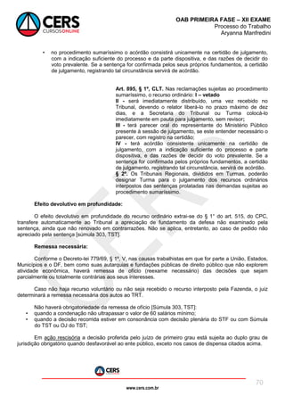 www.cers.com.br
OAB PRIMEIRA FASE – XII EXAME
Processo do Trabalho
Aryanna Manfredini
70
• no procedimento sumaríssimo o acórdão consistirá unicamente na certidão de julgamento,
com a indicação suficiente do processo e da parte dispositiva, e das razões de decidir do
voto prevalente. Se a sentença for confirmada pelos seus próprios fundamentos, a certidão
de julgamento, registrando tal circunstância servirá de acórdão.
Art. 895, § 1º, CLT. Nas reclamações sujeitas ao procedimento
sumaríssimo, o recurso ordinário: I – vetado
II - será imediatamente distribuído, uma vez recebido no
Tribunal, devendo o relator liberá-lo no prazo máximo de dez
dias, e a Secretaria do Tribunal ou Turma colocá-lo
imediatamente em pauta para julgamento, sem revisor;
III - terá parecer oral do representante do Ministério Público
presente à sessão de julgamento, se este entender necessário o
parecer, com registro na certidão;
IV - terá acórdão consistente unicamente na certidão de
julgamento, com a indicação suficiente do processo e parte
dispositiva, e das razões de decidir do voto prevalente. Se a
sentença for confirmada pelos próprios fundamentos, a certidão
de julgamento, registrando tal circunstância, servirá de acórdão.
§ 2º. Os Tribunais Regionais, divididos em Turmas, poderão
designar Turma para o julgamento dos recursos ordinários
interpostos das sentenças prolatadas nas demandas sujeitas ao
procedimento sumaríssimo.
Efeito devolutivo em profundidade:
O efeito devolutivo em profundidade do recurso ordinário extrai-se do § 1° do art. 515, do CPC,
transfere automaticamente ao Tribunal a apreciação de fundamento da defesa não examinado pela
sentença, ainda que não renovado em contrarrazões. Não se aplica, entretanto, ao caso de pedido não
apreciado pela sentença [súmula 303, TST].
Remessa necessária:
Conforme o Decreto-lei 779/69, § 1º, V, nas causas trabalhistas em que for parte a União, Estados,
Municípios e o DF, bem como suas autarquias e fundações públicas de direito público que não explorem
atividade econômica, haverá remessa de ofício (reexame necessário) das decisões que sejam
parcialmente ou totalmente contrárias aos seus interesses.
Caso não haja recurso voluntário ou não seja recebido o recurso interposto pela Fazenda, o juiz
determinará a remessa necessária dos autos ao TRT.
Não haverá obrigatoriedade da remessa de ofício [Súmula 303, TST]:
• quando a condenação não ultrapassar o valor de 60 salários mínimo;
• quando a decisão recorrida estiver em consonância com decisão plenária do STF ou com Súmula
do TST ou OJ do TST;
Em ação rescisória a decisão proferida pelo juízo de primeiro grau está sujeita ao duplo grau de
jurisdição obrigatório quando desfavorável ao ente público, exceto nos casos de dispensa citados acima.
 
