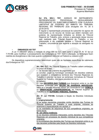 www.cers.com.br
OAB PRIMEIRA FASE – XII EXAME
Processo do Trabalho
Aryanna Manfredini
76
OJ 374, SDI-1, TST. AGRAVO DE INSTRUMENTO.
REPRESENTAÇÃO PROCESSUAL. REGULARIDADE.
PROCURAÇÃO OU SUBSTABELECIMENTO COM CLÁUSULA
LIMITATIVA DE PODERES AO ÂMBITO DO TRIBUNAL
REGIONAL DO TRABALHO (DJe divulgado em 19, 20 e
22.04.2010)
É regular a representação processual do subscritor do agravo de
instrumento ou do recurso de revista que detém mandato com
poderes de representação limitados ao âmbito do Tribunal
Regional do Trabalho, pois, embora a apreciação desse recurso
seja realizada pelo Tribunal Superior do Trabalho, a sua
interposição é ato praticado perante o Tribunal Regional do
Trabalho, circunstância que legitima a atuação do advogado no
feito.
• EMBARGOS AO TST
A Lei 11.496/2007 alterou a redação do artigo 894 da CLT, bem como o artigo 3º, III, “b” da Lei
7.701/88, para modificar o processamento dos Embargos ao TST. Com a alteração, os Embargos ficam
restritos às divergências e não mais quando contrariarem letra de Lei Federal ou violarem a CF.
Os dispositivos supramencionados determinam quais são as hipóteses específicas de cabimento
dos Embargos ao TST:
Art. 894, CLT. No Tribunal Superior do Trabalho cabem embargos,
no prazo de 8 dias:
I – de decisão não unânime de julgamento que:
a) conciliar, julgar ou homologar conciliação em dissídios coletivos
que excedam a competência territorial dos Tribunais Regionais do
Trabalho e estender ou rever as sentenças normativas do Tribunal
Superior do Trabalho, nos casos previstos em lei; e
b) (vetado)
II – das DECISÕES DAS TURMAS que divergirem entre si, ou das
decisões proferidas pela SEÇÃO DE DISSÍDIOS INDIVIDUAIS,
salvo se a decisão recorrida estiver em consonância com SÚMULA
ou ORIENTAÇÃO JURISPRUDENCIAL do Tribunal Superior do
Trabalho ou do SUPREMO TRIBUNAL FEDERAL.
Art. 3º, Lei 7701/88. Compete à Seção de Dissídios Individuais
julgar:
I - originariamente:
a) as ações rescisórias propostas contra decisões das Turmas do
Tribunal Superior do Trabalho e suas próprias, inclusive as
anteriores à especialização em seções; e
b) os mandados de segurança de sua competência originária, na
forma da lei.
III - em última instância:
a) os recursos ordinários interpostos contra decisões dos Tribunais
Regionais em processos de dissídio individual de sua competência
originária;
b) os embargos das decisões das Turmas que divergirem entre si, ou
das decisões proferidas pela Seção de Dissídios Individuais;
 