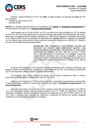 www.cers.com.br
OAB PRIMEIRA FASE – XII EXAME
Processo do Trabalho
Aryanna Manfredini
77
Portanto, caberá Embargos ao TST, para SDI, em uma hipótese: de decisões de turma do TST
que contrariar:
• Acórdão de outra turma do TST
• Acórdão da SDI
SALVO se a decisão recorrida estiver em consonância com súmula ou orientação jurisprudencial do
tribunal superior do trabalho ou do supremo tribunal federal.
Vale ressaltar que a OJ 294 da SDI-1 do TST, que afirma que cabe embargos ao TST da decisão
da Turma do TST que nega seguimento ao recurso de revista pela análise dos pressupostos intrínsecos,
desde que o embargante aponte violação expressa ao art. 896 da CLT, merece ser cancelada. Isso porque
a Lei 11496 de 2007 excluiu das hipóteses de cabimento dos embargos ao TST a violação à Constituição
e a Lei Federal, razão pela qual não é mais cabível tal recurso por violação ao art. 896 da CLT. Observe-
se o teor da orientação jurisprudencial referida:
OJ-SDI1-294, TST. EMBARGOS À SDI CONTRA DECISÃO EM
RECURSO DE REVISTA NÃO CONHECIDO QUANTO AOS
PRESSUPOSTOS INTRÍNSECOS. NECESSÁRIA A INDICAÇÃO
EXPRESSA DE OFENSA AO ART. 896 DA CLT. DJ 11.08.03
Para a admissibilidade e conhecimento de embargos, interpostos
contra decisão mediante a qual não foi conhecido o recurso de
revista pela análise dos pressupostos intrínsecos, necessário que a
parte embargante aponte expressamente a violação ao art. 896 da
CLT.
O recurso de Embargos ao TST apresenta diversas semelhanças com o Recurso de Revista, pois
apesar de serem recursos distintos, julgados por órgãos diferentes do TST, em hipóteses de cabimento
que lhe são singulares, ambos possuem natureza extraordinária.
Os embargos, assim como o recurso de revista, não se presta a reexame de fatos ou provas;
propondo-se a discutir apenas matéria direito. [Súmula 126, TST]
Aplica-se aos Embargos ao TST as mesmas súmulas e orientações jurisprudenciais mencionadas
no tópico destinado à análise do recurso de revista no que tange a divergência jurisprudencial e ao
prequestionamento.
Deve ser memorizada a nova OJ 378 do TST, segundo a qual não encontra amparo no art. 894 da
CLT, quer na redação anterior quer na redação posterior à Lei n.º 11.496, de 22.06.2007, recurso de
embargos interposto à decisão monocrática exarada nos moldes dos arts. 557 do CPC e 896, § 5º, da
CLT, pois o comando legal restringe seu cabimento à pretensão de reforma de decisão colegiada
proferida por Turma do Tribunal Superior do Trabalho.
 