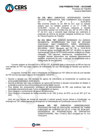 www.cers.com.br
OAB PRIMEIRA FASE – XII EXAME
Processo do Trabalho
Aryanna Manfredini
78
OJ 378, SDI-1. EMBARGOS. INTERPOSIÇÃO CONTRA
DECISÃO MONOCRÁTICA. NÃO CABIMENTO (DJe divulgado
em 19, 20 e 22.04.2010)
Não encontra amparo no art. 894 da CLT, quer na redação
anterior quer na redação posterior à Lei n.º 11.496, de
22.06.2007, recurso de embargos interposto à decisão
monocrática exarada nos moldes dos arts. 557 do CPC e 896, §
5º, da CLT, pois o comando legal restringe seu cabimento à
pretensão de reforma de decisão colegiada proferida por Turma
do Tribunal Superior do Trabalho.
OJ 412, SDI-2, TST. AGRAVO INOMINADO OU AGRAVO
REGIMENTAL. INTERPOSIÇÃO EM FACE DE DECISÃO
COLEGIADA. NÃO CABIMENTO. ERRO GROSSEIRO.
INAPLICABILIDADE DO PRINCÍPIO DA FUNGIBILIDADE
RECURSAL. (DEJT divulgado em 14, 15 e 16.02.2012)
É incabível agravo inominado (art. 557, §1º, do CPC) ou agravo
regimental (art. 235 do RITST) contra decisão proferida por Órgão
colegiado. Tais recursos destinam-se, exclusivamente, a
impugnar decisão monocrática nas hipóteses expressamente
previstas. Inaplicável, no caso, o princípio da fungibilidade ante a
configuração de erro grosseiro.
Convém analisar as Súmulas 218 e 353 do TST. A primeira veda a interposição de RR em face de
uma decisão do TRT que julga o agravo de instrumento, eis que não se trata de decisão que aprecie o
mérito.
A segunda, Súmula 353, veda a interposição de Embargos ao TST (SDI) em face de uma decisão
do TST (turma) que julga o Agravo de Instrumento, EXCETO:
• Quando a decisão que não conhece do agravo de instrumento se fundamentar na ausência dos
pressupostos extrínsecos deste recurso;
• Quando a decisão que nega provimento ao agravo for contrária à decisão monocrática do Relator e
sustentar a ausência dos pressupostos extrínsecos deste recurso;
• Para revisão dos pressupostos extrínsecos de admissibilidade do RR, cuja ausência haja sido
declarada originariamente pela Turma no julgamento do Agravo;
• Para impugnar o conhecimento de agravo de instrumento;
• Para impugnar a imposição de multas previstas no art. 538, § único, do CPC, ou no art. 557, § 2º, do
CPC.
Uma vez que recurso de revista na execução é cabível quando houver ofensa à Constituição, os
embargos ao TST cabem apenas por divergência na interpretação da Constituição (súmula 433, TST).
Súmula 433, TST. EMBARGOS. ADMISSIBILIDADE.
PROCESSO EM FASE DE EXECUÇÃO. ACÓRDÃO DE TURMA
PUBLICADO NA VIGÊNCIA DA LEI Nº 11.496, DE 26.06.2007.
DIVERGÊNCIA DE INTERPRETAÇÃO DE DISPOSITIVO
CONSTITUCIONAL - Res. 177/2012, DEJT divulgado em 13, 14 e
15.02.2012
 