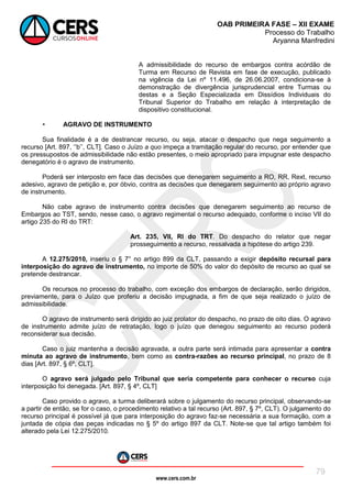 www.cers.com.br
OAB PRIMEIRA FASE – XII EXAME
Processo do Trabalho
Aryanna Manfredini
79
A admissibilidade do recurso de embargos contra acórdão de
Turma em Recurso de Revista em fase de execução, publicado
na vigência da Lei nº 11.496, de 26.06.2007, condiciona-se à
demonstração de divergência jurisprudencial entre Turmas ou
destas e a Seção Especializada em Dissídios Individuais do
Tribunal Superior do Trabalho em relação à interpretação de
dispositivo constitucional.
• AGRAVO DE INSTRUMENTO
Sua finalidade é a de destrancar recurso, ou seja, atacar o despacho que nega seguimento a
recurso [Art. 897, ‘’b’’, CLT]. Caso o Juízo a quo impeça a tramitação regular do recurso, por entender que
os pressupostos de admissibilidade não estão presentes, o meio apropriado para impugnar este despacho
denegatório é o agravo de instrumento.
Poderá ser interposto em face das decisões que denegarem seguimento a RO, RR, Rext, recurso
adesivo, agravo de petição e, por óbvio, contra as decisões que denegarem seguimento ao próprio agravo
de instrumento.
Não cabe agravo de instrumento contra decisões que denegarem seguimento ao recurso de
Embargos ao TST, sendo, nesse caso, o agravo regimental o recurso adequado, conforme o inciso VII do
artigo 235 do RI do TRT:
Art. 235, VII, RI do TRT. Do despacho do relator que negar
prosseguimento a recurso, ressalvada a hipótese do artigo 239.
A 12.275/2010, inseriu o § 7° no artigo 899 da CLT, passando a exigir depósito recursal para
interposição do agravo de instrumento, no importe de 50% do valor do depósito de recurso ao qual se
pretende destrancar.
Os recursos no processo do trabalho, com exceção dos embargos de declaração, serão dirigidos,
previamente, para o Juízo que proferiu a decisão impugnada, a fim de que seja realizado o juízo de
admissibilidade.
O agravo de instrumento será dirigido ao juiz prolator do despacho, no prazo de oito dias. O agravo
de instrumento admite juízo de retratação, logo o juízo que denegou seguimento ao recurso poderá
reconsiderar sua decisão.
Caso o juiz mantenha a decisão agravada, a outra parte será intimada para apresentar a contra
minuta ao agravo de instrumento, bem como as contra-razões ao recurso principal, no prazo de 8
dias [Art. 897, § 6º, CLT].
O agravo será julgado pelo Tribunal que seria competente para conhecer o recurso cuja
interposição foi denegada. [Art. 897, § 4º, CLT]
Caso provido o agravo, a turma deliberará sobre o julgamento do recurso principal, observando-se
a partir de então, se for o caso, o procedimento relativo a tal recurso (Art. 897, § 7º, CLT). O julgamento do
recurso principal é possível já que para interposição do agravo faz-se necessária a sua formação, com a
juntada de cópia das peças indicadas no § 5º do artigo 897 da CLT. Note-se que tal artigo também foi
alterado pela Lei 12.275/2010.
 