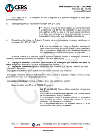 www.cers.com.br
OAB PRIMEIRA FASE – XII EXAME
Processo do Trabalho
Aryanna Manfredini
8
Esse artigo da CLT é composto por três parágrafos que preveem exceções à regra geral
apresentada pelo caput.
a) Empregado agente ou viajante comercial (art. 651, § 1º, CLT):
§ 1º – Quando for parte no dissídio agente ou viajante comercial,
a competência será da Vara da localidade em que a empresa
tenha agência ou filial e a esta o empregado esteja subordinado
e, na falta, será competente a Vara da localização em que o
empregado tenha domicílio ou a localidade mais próxima.
b) Competência da Justiça do Trabalho Brasileira para os empregados brasileiros trabalhando no
estrangeiro: [Art. 651, § 2º, CLT]
§ 2º – A competência das Varas do Trabalho, estabelecida
neste artigo, estende-se aos dissídios ocorridos em agência ou
filial no estrangeiro, desde que o empregado seja brasileiro e
não haja convenção internacional dispondo em contrário.
A grande questão é a seguinte: qual a legislação aplicável quando o empregado brasileiro é
contratado no Brasil para trabalhar em outro país? São duas as situações:
• Empregado brasileiro contratado para trabalhar no estrangeiro por empresa sem sede no
Brasil: a legislação aplicável é a do local da prestação dos serviços.
• Empregado transferido: aplica-se a legislação mais favorável. [Lei 7064/82 – alterada em 2009]
Considera-se transferido:
- empregado contratado no Brasil, trabalhando no Brasil e removido para o exterior;
- empregado contratado no Brasil, trabalhando no Brasil , cedido à empresa sediada no exterior, desde
que mantido o vínculo com o empregador brasileiro;
- empregado contratado por empresa sediada no Brasil para trabalhar no exterior;
Nesse sentido é o art. 2º da Lei 7064/82. Observe-se:
Art. 2º, Lei 7064/82. Para os efeitos desta Lei, considera-se
transferido:
I - o empregado removido para o exterior, cujo contrato estava
sendo executado no território brasileiro;
II - o empregado cedido à empresa sediada no estrangeiro,
para trabalhar no exterior, desde que mantido o vínculo
trabalhista com o empregador brasileiro;
III - o empregado contratado por empresa sediada no Brasil
para trabalhar a seu serviço no exterior.
Para os empregados transferidos aplica-se a legislação material mais favorável
 