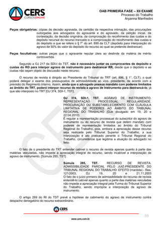 www.cers.com.br
OAB PRIMEIRA FASE – XII EXAME
Processo do Trabalho
Aryanna Manfredini
80
Peças obrigatórias: cópias da decisão agravada, da certidão da respectiva intimação, das procurações
outorgadas aos advogados do agravante e do agravado, da petição inicial, da
contestação, da decisão originária, da comprovação do recolhimento das custas e do
depósito recursal do recurso trancado e a comprovação do recolhimento das custas e
do depósito a que se refere o § 7° do art. 899 da CLT (depósito para interposição do
agravo de 50% do valor do depósito do recurso ao qual se pretende destrancar).
Peças facultativas: outras peças que o agravante reputar úteis ao deslinde da matéria de mérito
controvertida.
Segundo a OJ 217 da SDI-I do TST, não é necessário juntar os comprovantes de depósito e
custas do RO para interpor agravo de instrumento para destrancar RR, desde que o depósito e as
custas não sejam objeto de discussão neste recurso.
O recurso de revista é dirigido ao Presidente do Tribunal do TRT (art. 896, § 1°, CLT), o qual
poderá delegar o exame dos pressupostos de admissibilidade ao vice- presidente, de acordo com a
previsão do Regimento Interno. Assim, ainda que o advogado possua mandato com poderes limitados
ao âmbito do TRT, poderá interpor recurso de revista e agravo de instrumento para destrancá-lo, já
que são interposto no TRT [OJ 374, SDI-1, TST].
OJ 374, SDI-1, TST. AGRAVO DE INSTRUMENTO.
REPRESENTAÇÃO PROCESSUAL. REGULARIDADE.
PROCURAÇÃO OU SUBSTABELECIMENTO COM CLÁUSULA
LIMITATIVA DE PODERES AO ÂMBITO DO TRIBUNAL
REGIONAL DO TRABALHO (DJe divulgado em 19, 20 e
22.04.2010)
É regular a representação processual do subscritor do agravo de
instrumento ou do recurso de revista que detém mandato com
poderes de representação limitados ao âmbito do Tribunal
Regional do Trabalho, pois, embora a apreciação desse recurso
seja realizada pelo Tribunal Superior do Trabalho, a sua
interposição é ato praticado perante o Tribunal Regional do
Trabalho, circunstância que legitima a atuação do advogado no
feito.
O fato de o presidente do TRT entender cabível o recurso de revista apenas quanto à parte das
matérias veiculadas, não impede a apreciação integral de recurso, sendo incabível a interposição de
agravo de instrumento. [Súmula 285, TST]
Súmula 285, TST. RECURSO DE REVISTA.
ADMISSIBILIDADE PARCIAL PELO JUIZ-PRESIDENTE DO
TRIBUNAL REGIONAL DO TRABALHO. EFEITO (mantida) - Res.
121/2003, DJ 19, 20 e 21.11.2003
O fato de o juízo primeiro de admissibilidade do recurso de revista
entendê-lo cabível apenas quanto a parte das matérias veiculadas
não impede a apreciação integral pela Turma do Tribunal Superior
do Trabalho, sendo imprópria a interposição de agravo de
instrumento.
O artigo 269 do RI do TST prevê a hipótese de cabimento do agravo de instrumento contra
despacho denegatório do recurso extraordinário.
 