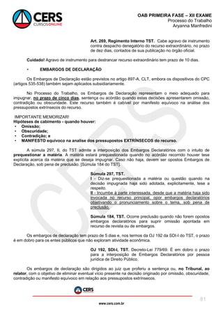 www.cers.com.br
OAB PRIMEIRA FASE – XII EXAME
Processo do Trabalho
Aryanna Manfredini
81
Art. 269, Regimento Interno TST. Cabe agravo de instrumento
contra despacho denegatório do recurso extraordinário, no prazo
de dez dias, contados de sua publicação no órgão oficial.
Cuidado! Agravo de instrumento para destrancar recurso extraordinário tem prazo de 10 dias.
• EMBARGOS DE DECLARAÇÃO
Os Embargos de Declaração estão previstos no artigo 897-A, CLT, embora os dispositivos do CPC
(artigos 535-538) também sejam aplicados subsidiariamente.
No Processo do Trabalho, os Embargos de Declaração representam o meio adequado para
impugnar, no prazo de cinco dias, sentença ou acórdão quando estas decisões apresentarem omissão,
contradição ou obscuridade. Este recurso também é cabível por manifesto equívoco na análise dos
pressupostos extrínsecos do recurso.
IMPORTANTE MEMORIZAR!
Hipóteses de cabimento - quando houver:
• Omissão;
• Obscuridade;
• Contradição; e
• MANIFESTO equívoco na analise dos pressupostos EXTRÍNSECOS do recurso.
A súmula 297, II, do TST admite a interposição dos Embargos Declaratórios com o intuito de
prequestionar a matéria. A matéria estará prequestionada quando no acórdão recorrido houver tese
explícita acerca da matéria que se deseja impugnar. Caso não haja, devem ser opostos Embargos de
Declaração, sob pena de preclusão. [Súmula 184 do TST].
Súmula 297, TST.
I - Diz-se prequestionada a matéria ou questão quando na
decisão impugnada haja sido adotada, explicitamente, tese a
respeito.
II - Incumbe à parte interessada, desde que a matéria haja sido
invocada no recurso principal, opor embargos declaratórios
objetivando o pronunciamento sobre o tema, sob pena de
preclusão.
Súmula 184, TST. Ocorre preclusão quando não forem opostos
embargos declaratórios para suprir omissão apontada em
recurso de revista ou de embargos.
Os embargos de declaração tem prazo de 5 dias e, nos termos da OJ 192 da SDI-I do TST, o prazo
é em dobro para os entes públicos que não exploram atividade econômica.
OJ 192, SDI-I, TST. Decreto-Lei 779/69. É em dobro o prazo
para a interposição de Embargos Declaratórios por pessoa
jurídica de Direito Público.
Os embargos de declaração são dirigidos ao juiz que proferiu a sentença ou, no Tribunal, ao
relator, com o objetivo de eliminar eventual vício presente na decisão originado por omissão, obscuridade,
contradição ou manifesto equívoco em relação aos pressupostos extrínsecos.
 