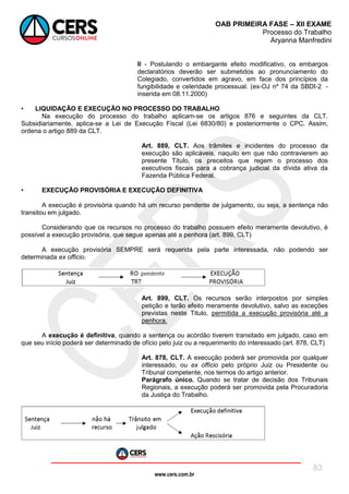 www.cers.com.br
OAB PRIMEIRA FASE – XII EXAME
Processo do Trabalho
Aryanna Manfredini
83
II - Postulando o embargante efeito modificativo, os embargos
declaratórios deverão ser submetidos ao pronunciamento do
Colegiado, convertidos em agravo, em face dos princípios da
fungibilidade e celeridade processual. (ex-OJ nº 74 da SBDI-2 -
inserida em 08.11.2000)
• LIQUIDAÇÃO E EXECUÇÃO NO PROCESSO DO TRABALHO
Na execução do processo do trabalho aplicam-se os artigos 876 e seguintes da CLT.
Subsidiariamente, aplica-se a Lei de Execução Fiscal (Lei 6830/80) e posteriormente o CPC. Assim,
ordena o artigo 889 da CLT.
Art. 889, CLT. Aos trâmites e incidentes do processo da
execução são aplicáveis, naquilo em que não contravierem ao
presente Título, os preceitos que regem o processo dos
executivos fiscais para a cobrança judicial da dívida ativa da
Fazenda Pública Federal.
• EXECUÇÃO PROVISÓRIA E EXECUÇÃO DEFINITIVA
A execução é provisória quando há um recurso pendente de julgamento, ou seja, a sentença não
transitou em julgado.
Considerando que os recursos no processo do trabalho possuem efeito meramente devolutivo, é
possível a execução provisória, que segue apenas até a penhora (art. 899, CLT)
A execução provisória SEMPRE será requerida pela parte interessada, não podendo ser
determinada ex officio.
Art. 899, CLT. Os recursos serão interpostos por simples
petição e terão efeito meramente devolutivo, salvo as exceções
previstas neste Titulo, permitida a execução provisória até a
penhora.
A execução é definitiva, quando a sentença ou acórdão tiverem transitado em julgado, caso em
que seu início poderá ser determinado de ofício pelo juiz ou a requerimento do interessado (art. 878, CLT)
Art. 878, CLT. A execução poderá ser promovida por qualquer
interessado, ou ex officio pelo próprio Juiz ou Presidente ou
Tribunal competente, nos termos do artigo anterior.
Parágrafo único. Quando se tratar de decisão dos Tribunais
Regionais, a execução poderá ser promovida pela Procuradoria
da Justiça do Trabalho.
 