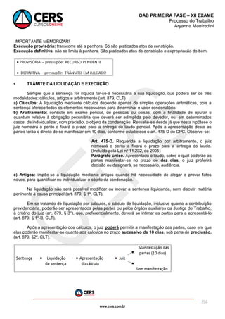 www.cers.com.br
OAB PRIMEIRA FASE – XII EXAME
Processo do Trabalho
Aryanna Manfredini
84
IMPORTANTE MEMORIZAR!
Execução provisória: transcorre até a penhora. Só são praticados atos de constrição.
Execução definitiva: não se limita à penhora. São praticados atos de constrição e expropriação do bem.
• TRÂMITE DA LIQUIDAÇÃO E EXECUÇÃO
Sempre que a sentença for ilíquida far-se-á necessária a sua liquidação, que poderá ser de três
modalidades: cálculos, artigos e arbitramento (art. 879, CLT)
a) Cálculos: A liquidação mediante cálculos depende apenas de simples operações aritméticas, pois a
sentença oferece todos os elementos necessários para determinar o valor condenatório.
b) Arbitramento: consiste em exame pericial, de pessoas ou coisas, com a finalidade de apurar o
quantum relativo à obrigação pecuniária que deverá ser adimplida pelo devedor, ou, em determinados
casos, de individualizar, com precisão, o objeto da condenação. Ressalte-se desde já que nesta hipótese o
juiz nomeará o perito e fixará o prazo para a entrega do laudo pericial. Após a apresentação deste as
partes terão o direito de se manifestar em 10 dias, conforme estabelece o art. 475-D do CPC. Observe-se:
Art. 475-D. Requerida a liquidação por arbitramento, o juiz
nomeará o perito e fixará o prazo para a entrega do laudo.
(Incluído pela Lei nº 11.232, de 2005)
Parágrafo único. Apresentado o laudo, sobre o qual poderão as
partes manifestar-se no prazo de dez dias, o juiz proferirá
decisão ou designará, se necessário, audiência.
c) Artigos: impõe-se a liquidação mediante artigos quando há necessidade de alegar e provar fatos
novos, para quantificar ou individualizar o objeto da condenação.
Na liquidação não será possível modificar ou inovar a sentença liquidanda, nem discutir matéria
pertinente à causa principal (art. 879, § 1º, CLT).
Em se tratando de liquidação por cálculos, o cálculo de liquidação, inclusive quanto a contribuição
previdenciária, poderão ser apresentados pelas partes ou pelos órgãos auxiliares da Justiça do Trabalho,
à critério do juiz (art. 879, § 3°), que, preferencialmente, deverá se intimar as partes para a apresentá-lo
(art. 879, § 1°-B, CLT).
Após a apresentação dos cálculos, o juiz poderá permitir a manifestação das partes, caso em que
elas poderão manifestar-se quanto aos cálculos no prazo sucessivo de 10 dias, sob pena de preclusão.
(art. 879, §2º, CLT).
 
