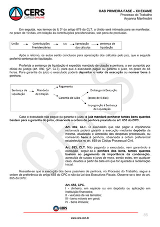 www.cers.com.br
OAB PRIMEIRA FASE – XII EXAME
Processo do Trabalho
Aryanna Manfredini
85
Em seguida, nos termos do § 3º do artigo 879 da CLT, a União será intimada para se manifestar,
no prazo de 10 dias, em relação às contribuições previdenciárias, sob pena de preclusão.
Após o retorno, os autos serão conclusos para apreciação dos cálculos pelo juiz, que e seguida
proferirá sentença de liquidação.
Proferida a sentença de liquidação é expedido mandado de citação e penhora, a ser cumprido por
oficial de justiça (art. 880, §2º, CLT), para que o executado pague ou garanta o juízo, no prazo de 48
horas. Para garantia do juízo o executado poderá depositar o valor da execução ou nomear bens à
penhora.
Caso o executado não pague ou garanta o juízo, o juiz mandará penhorar tantos bens quantos
bastem para a garantia do juízo, observada a ordem de penhora prevista no art. 655 do CPC.
Art. 882, CLT. O executado que não pagar a importância
reclamada poderá garantir a execução mediante depósito da
mesma, atualizada e acrescida das despesas processuais, ou
nomeando bens à penhora, observada a ordem preferencial
estabelecida no art. 655 do Código Processual Civil.
Art. 883, CLT. Não pagando o executado, nem garantindo a
execução, seguir-se-á penhora dos bens, tantos quantos
bastem ao pagamento da importância da condenação,
acrescida de custas e juros de mora, sendo estes, em qualquer
caso, devidos a partir da data em que for ajuizada a reclamação
inicial.
Ressalte-se que a execução dos bens passíveis de penhora, no Processo do Trabalho, segue a
ordem de preferência do artigo 655 do CPC e não da Lei dos Executivos Fiscais. Observe-se o teor do art.
655 do CPC:
Art. 655, CPC.
I - dinheiro, em espécie ou em depósito ou aplicação em
instituição financeira;
II - veículos de via terrestre;
III - bens móveis em geral;
IV - bens imóveis;
 