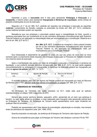 www.cers.com.br
OAB PRIMEIRA FASE – XII EXAME
Processo do Trabalho
Aryanna Manfredini
87
Garantido o juízo, o executado terá 5 dias para apresentar Embargos à Execução e o
exeqüente, o mesmo prazo, para apresentar Impugnação à Sentença de Liquidação, sendo ambas as
petições endereçadas ao juiz da execução.
Segundo o § 1° do art. 884, CLT, poderão ser arguidas nos embargos à execução as seguintes
matérias: cumprimento da decisão, quitação ou prescrição da dívida (art. 884, §1º, CLT), entretanto,
outras matérias também podem ser arguidas.
Ressalte-se que nos embargos o executado poderá arguir a inexigibilidade do título, quando a
sentença executada tiver por fundamento lei ou ato normativo declarados inconstitucionais pelo Supremo
Tribunal Federal ou em aplicação ou interpretação tidas por incompatível com a constituição. Observe-se o
teor do art. 884, § 5º da CLT:
Art. 884, § 5º, CLT. Considera-se inexigível o título judicial fundado
em lei ou ato normativo declarados inconstitucionais pelo Supremo
Tribunal Federal ou em aplicação ou interpretação tidas por
incompatíveis com a Constituição Federal.
Sua interposição é dependente da garantia do juízo, eis que seu prazo de cinco dias se inicia
somente após o cumprimento deste requisito. Os embargos à execução no Processo do Trabalho tramitam
nos mesmos autos da execução.
Após a manifestação das partes por meio de embargos à execução e impugnação à sentença de
liquidação, o juiz proferirá decisão definitiva na execução (art. 884, § 4º, CLT), na qual serão julgados
concomitantemente os embargos e a impugnação. A sentença na execução poderá ser impugnada por
meio de agravo de petição (art. 897, “a”, CLT).
O acórdão proferido pelo TRT em Agravo de Petição poderá ser impugnado por meio do Recurso
de Revista para o TST, DESDE QUE haja ofensa à Constituição no julgado (art. 896, § 2º, CLT).
• EMBARGOS DE TERCEIROS
Os Embargos de Terceiros não estão previstos na CLT, razão pela qual se aplicam
subsidiariamente os artigos 1046 e seguintes do CPC.
Sempre que ocorrer penhora, arresto, sequestro, enfim, apreensão de um bem que pertença à
terceiro, ou seja, parte alheia ao processo, o meio adequado para impugnar esta apreensão judicial será
os Embargos de Terceiros. Os Embargos de Terceiro serão apresentados como ação incidental em
qualquer fase do processo.
Poderão ser apresentados até 5 dias depois da arrematação, adjudicação ou remição, mas sempre
antes da assinatura da respectiva carta. [Art. 1048, CPC]
Quando propostos na execução, da sentença de Embargos de Terceiros cabe Agravo de Petição.
Acerca da competência para julgar os Embargos de Terceiro vale destacar a súmula 419 do TST.
 
