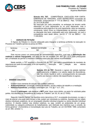 www.cers.com.br
OAB PRIMEIRA FASE – XII EXAME
Processo do Trabalho
Aryanna Manfredini
88
Súmula 419, TST. COMPETÊNCIA. EXECUÇÃO POR CARTA.
EMBARGOS DE TERCEIRO. JUÍZO DEPRECANTE (conversão da
Orientação Jurisprudencial nº 114 da SBDI-2) - Res. 137/2005, DJ
22, 23 e 24.08.2005
Na execução por carta precatória, os embargos de terceiro serão
oferecidos no juízo deprecante ou no juízo deprecado, mas a
competência para julgá-los é do juízo deprecante, salvo se versarem,
unicamente, sobre vícios ou irregularidades da penhora, avaliação
ou alienação dos bens, praticados pelo juízo deprecado, em que a
competência será deste último. (ex-OJ nº 114 da SBDI-2 - DJ
11.08.2003)
• AGRAVO DE PETIÇÃO
O Agravo de Petição é o recurso adequado para impugnar a sentença proferida na execução no
Processo do Trabalho (jamais se pensa em RO!).
Este recurso possui um pressuposto de admissibilidade específico, qual seja a delimitação das
matérias e valores impugnados, sob pena de não ser recebido (Art. 897, §1º, CLT). Este pressuposto
tem a finalidade de permitir à imediata e definitiva execução dos valores incontroversos.
Neste sentido, o TST enunciou a Súmula 416 do TST, que veda a possibilidade de mandado de
segurança por parte do executado, a fim de impedir a execução em relação aos valores
incontroversos.
Súmula 416 do TST. Devendo o agravo de petição delimitar
justificadamente a matéria e os valores objeto de discordância,
não fere direito líquido e certo o prosseguimento da execução
quanto aos tópicos e valores não especificados no agravo.
• DISSÍDIO COLETIVO
Existem duas maneiras de solução dos conflitos coletivos:
• Autocompositivas: convenção coletiva de trabalho, acordo coletivo de trabalho e a mediação;
• Heterocompositivas: jurisdição e arbitragem (art. 114, §§ 1° e 2°, CF).
Quanto à arbitragem, vale destacar o MPT pode “atuar como árbitro, se assim for solicitado pelas
partes, nos dissídios de competência da Justiça do Trabalho” (art. 83, XI, da LC 75/93).
Segundo Valentin Carrion “os dissídios como denomina a CLT, na acepção de processo, ou seja, o
meio de exercer uma ação para compor a lide, podem ser individuais ou coletivos. Aqueles tem por objeto
direitos individuais subjetivos, de um empregado (dissídio individual singular) ou vários (dissídio individual
plúrimo). O dissídio coletivo visa direitos coletivos, ou seja, contém as pretensões de um grupo,
coletividade ou categoria profissional de trabalhadores, sem distinção dos membros que a compõe, de
forma genérica”. (Comentários à Consolidação das Leis do Trabalho, ed. em CD-ROM, 1999, comentário
ao art. 856, verbete 1.).
 