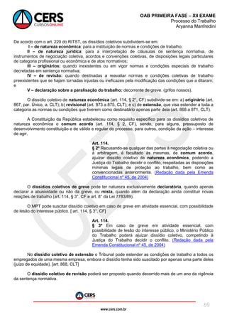 www.cers.com.br
OAB PRIMEIRA FASE – XII EXAME
Processo do Trabalho
Aryanna Manfredini
89
De acordo com o art. 220 do RITST, os dissídios coletivos subdividem-se em:
I – de natureza econômica: para a instituição de normas e condições de trabalho;
II – de natureza jurídica: para a interpretação de cláusulas de sentença normativa, de
instrumentos de negociação coletiva, acordos e convenções coletivas, de disposições legais particulares
de categoria profissional ou econômica e de atos normativos;
III – originários: quando inexistentes ou em vigor normas e condições especiais de trabalho
decretadas em sentença normativa;
IV – de revisão: quando destinadas a reavaliar normas e condições coletivas de trabalho
preexistentes que se hajam tornadas injustas ou ineficazes pela modificação das condições que a ditaram;
e
V – declaração sobre a paralisação do trabalho: decorrente de greve. (grifos nossos).
O dissídio coletivo de natureza econômica (art. 114, § 2°, CF) subdivide-se em: a) originário (art.
867, par. Único, a, CLT); b) revisional (art. 873 a 875, CLT); e c) de extensão, que visa estender a toda a
categoria as normas ou condições que tiverem como destinatário apenas parte dela (art. 868 a 871, CLT).
A Constituição da República estabeleceu como requisito específico para os dissídios coletivos de
natureza econômica o comum acordo (art. 114, § 2, CF), sendo, para alguns, pressuposto de
desenvolvimento constituição e de válido e regular do processo, para outros, condição da ação – interesse
de agir.
Art. 114.
§ 2º Recusando-se qualquer das partes à negociação coletiva ou
à arbitragem, é facultado às mesmas, de comum acordo,
ajuizar dissídio coletivo de natureza econômica, podendo a
Justiça do Trabalho decidir o conflito, respeitadas as disposições
mínimas legais de proteção ao trabalho, bem como as
convencionadas anteriormente. (Redação dada pela Emenda
Constitucional nº 45, de 2004)
O dissídios coletivos de greve pode ter natureza exclusivamente declaratória, quando apenas
declarar a abusividade ou não da greve, ou mista, quando além da declaração ainda constituir novas
relações de trabalho (art. 114, § 3°, CF e art. 8° da Lei 7783/89).
O MPT pode suscitar dissídio coletivo em caso de greve em atividade essencial, com possibilidade
de lesão do interesse público. [ art. 114, § 3°, CF]
Art. 114.
§ 3º Em caso de greve em atividade essencial, com
possibilidade de lesão do interesse público, o Ministério Público
do Trabalho poderá ajuizar dissídio coletivo, competindo à
Justiça do Trabalho decidir o conflito. (Redação dada pela
Emenda Constitucional nº 45, de 2004)
No dissídio coletivo de extensão o Tribunal pode estender as condições de trabalho a todos os
empregados de uma mesma empresa, embora o dissídio tenha sido suscitado por apenas uma parte deles
(juízo de equidade). [art. 868, CLT]
O dissídio coletivo de revisão poderá ser proposto quando decorrido mais de um ano da vigência
da sentença normativa.
 