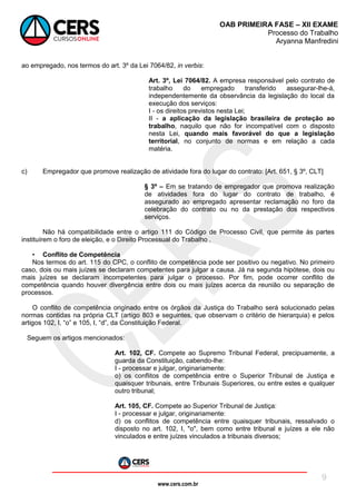 www.cers.com.br
OAB PRIMEIRA FASE – XII EXAME
Processo do Trabalho
Aryanna Manfredini
9
ao empregado, nos termos do art. 3º da Lei 7064/82, in verbis:
Art. 3º, Lei 7064/82. A empresa responsável pelo contrato de
trabalho do empregado transferido assegurar-lhe-á,
independentemente da observância da legislação do local da
execução dos serviços:
I - os direitos previstos nesta Lei;
II - a aplicação da legislação brasileira de proteção ao
trabalho, naquilo que não for incompatível com o disposto
nesta Lei, quando mais favorável do que a legislação
territorial, no conjunto de normas e em relação a cada
matéria.
c) Empregador que promove realização de atividade fora do lugar do contrato: [Art. 651, § 3º, CLT]
§ 3º – Em se tratando de empregador que promova realização
de atividades fora do lugar do contrato de trabalho, é
assegurado ao empregado apresentar reclamação no foro da
celebração do contrato ou no da prestação dos respectivos
serviços.
Não há compatibilidade entre o artigo 111 do Código de Processo Civil, que permite às partes
instituírem o foro de eleição, e o Direito Processual do Trabalho .
• Conflito de Competência
Nos termos do art. 115 do CPC, o conflito de competência pode ser positivo ou negativo. No primeiro
caso, dois ou mais juízes se declaram competentes para julgar a causa. Já na segunda hipótese, dois ou
mais juízes se declaram incompetentes para julgar o processo. Por fim, pode ocorrer conflito de
competência quando houver divergência entre dois ou mais juízes acerca da reunião ou separação de
processos.
O conflito de competência originado entre os órgãos da Justiça do Trabalho será solucionado pelas
normas contidas na própria CLT (artigo 803 e seguintes, que observam o critério de hierarquia) e pelos
artigos 102, I, “o” e 105, I, “d”, da Constituição Federal.
Seguem os artigos mencionados:
Art. 102, CF. Compete ao Supremo Tribunal Federal, precipuamente, a
guarda da Constituição, cabendo-lhe:
I - processar e julgar, originariamente:
o) os conflitos de competência entre o Superior Tribunal de Justiça e
quaisquer tribunais, entre Tribunais Superiores, ou entre estes e qualquer
outro tribunal;
Art. 105, CF. Compete ao Superior Tribunal de Justiça:
I - processar e julgar, originariamente:
d) os conflitos de competência entre quaisquer tribunais, ressalvado o
disposto no art. 102, I, "o", bem como entre tribunal e juízes a ele não
vinculados e entre juízes vinculados a tribunais diversos;
 