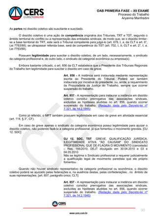 www.cers.com.br
OAB PRIMEIRA FASE – XII EXAME
Processo do Trabalho
Aryanna Manfredini
90
As partes no dissídio coletivo são suscitante e suscitado.
O dissídio coletivo é uma ação de competência originária dos Tribunais, TRT e TST, segundo o
âmbito territorial do conflito ou a representação das entidades sindicais, de modo que, se o dissídio limitar-
se a base territorial do TRT, este será o Tribunal competente para julgá-lo (art. 678, I, a, da CLT e art. 6°,
Lei 7783/89); se ultrapassar referida base, será de competência do TST (art. 702, I, b, CLT e art. 2°, I, a,
Lei 7783/89).
Possuem legitimidade para suscitar o dissídio coletivo, de um lado, necessariamente, o sindicato
da categoria profissional e, do outro lado, o sindicato da categorial econômica ou empresa(s).
Embora bastante criticado, o art. 856 da CLT estabelece que o Presidente dos Tribunais Regionais
do Trabalho tem legitimidade para suscitar o dissídio em caso de greve.
Art. 856 - A instância será instaurada mediante representação
escrita ao Presidente do Tribunal. Poderá ser também
instaurada por iniciativa do presidente, ou, ainda, a requerimento
da Procuradoria da Justiça do Trabalho, sempre que ocorrer
suspensão do trabalho.
Art. 857 - A representação para instaurar a instância em dissídio
coletivo constitui prerrogativa das associações sindicais,
excluídas as hipóteses aludidas no art. 856, quando ocorrer
suspensão do trabalho. (Redação dada pelo Decreto-lei nº
7.321, de 14.2.1945)
Como já referido, o MPT também possuem legitimidade em caso de greve em atividade essencial
(art. 114, § 3°, CF).
Em caso de greve apenas o sindicato da categoria econômica possui legitimidade para ajuizar o
dissídio coletivo, não podendo fazê-lo a categoria profissional, já que fomentou o movimento grevista. [OJ
12, SDC]
OJ 12, SDC, TST GREVE. QUALIFICAÇÃO JURÍDICA.
ILEGITIMIDADE ATIVA "AD CAUSAM" DO SINDICATO
PROFISSIONAL QUE DE-FLAGRA O MOVIMENTO (cancelada)
– Res. 166/2010, DEJT divulgado em 30.04.2010 e 03 e
04.05.2010
Não se legitima o Sindicato profissional a requerer judicialmente
a qualificação legal de movimento paredista que ele próprio
fomentou.
Quando não houver sindicato representativo da categoria profissional ou econômica, o dissídio
coletivo poderá se ajuizado pelas federações e, na ausência destas, pelas confederações , no âmbito de
suas representações. [art. 857, parágrafo único, CLT]
Art. 857 - A representação para instaurar a instância em dissídio
coletivo constitui prerrogativa das associações sindicais,
excluídas as hipóteses aludidas no art. 856, quando ocorrer
suspensão do trabalho. (Redação dada pelo Decreto-lei nº
7.321, de 14.2.1945)
 