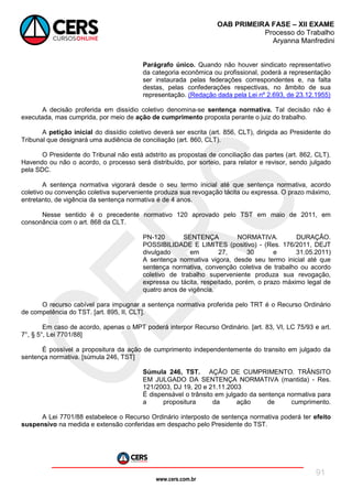 www.cers.com.br
OAB PRIMEIRA FASE – XII EXAME
Processo do Trabalho
Aryanna Manfredini
91
Parágrafo único. Quando não houver sindicato representativo
da categoria econômica ou profissional, poderá a representação
ser instaurada pelas federações correspondentes e, na falta
destas, pelas confederações respectivas, no âmbito de sua
representação. (Redação dada pela Lei nº 2.693, de 23.12.1955)
A decisão proferida em dissídio coletivo denomina-se sentença normativa. Tal decisão não é
executada, mas cumprida, por meio de ação de cumprimento proposta perante o juiz do trabalho.
A petição inicial do dissídio coletivo deverá ser escrita (art. 856, CLT), dirigida ao Presidente do
Tribunal que designará uma audiência de conciliação (art. 860, CLT).
O Presidente do Tribunal não está adstrito as propostas de conciliação das partes (art. 862, CLT).
Havendo ou não o acordo, o processo será distribuído, por sorteio, para relator e revisor, sendo julgado
pela SDC.
A sentença normativa vigorará desde o seu termo inicial até que sentença normativa, acordo
coletivo ou convenção coletiva superveniente produza sua revogação tácita ou expressa. O prazo máximo,
entretanto, de vigência da sentença normativa é de 4 anos.
Nesse sentido é o precedente normativo 120 aprovado pelo TST em maio de 2011, em
consonância com o art. 868 da CLT.
PN-120 SENTENÇA NORMATIVA. DURAÇÃO.
POSSIBILIDADE E LIMITES (positivo) - (Res. 176/2011, DEJT
divulgado em 27, 30 e 31.05.2011)
A sentença normativa vigora, desde seu termo inicial até que
sentença normativa, convenção coletiva de trabalho ou acordo
coletivo de trabalho superveniente produza sua revogação,
expressa ou tácita, respeitado, porém, o prazo máximo legal de
quatro anos de vigência.
O recurso cabível para impugnar a sentença normativa proferida pelo TRT é o Recurso Ordinário
de competência do TST. [art. 895, II, CLT].
Em caso de acordo, apenas o MPT poderá interpor Recurso Ordinário. [art. 83, VI, LC 75/93 e art.
7°, § 5°, Lei 7701/88]
É possível a propositura da ação de cumprimento independentemente do transito em julgado da
sentença normativa. [súmula 246, TST]
Súmula 246, TST. AÇÃO DE CUMPRIMENTO. TRÂNSITO
EM JULGADO DA SENTENÇA NORMATIVA (mantida) - Res.
121/2003, DJ 19, 20 e 21.11.2003
É dispensável o trânsito em julgado da sentença normativa para
a propositura da ação de cumprimento.
A Lei 7701/88 estabelece o Recurso Ordinário interposto de sentença normativa poderá ter efeito
suspensivo na medida e extensão conferidas em despacho pelo Presidente do TST.
 