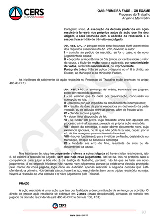 www.cers.com.br
OAB PRIMEIRA FASE – XII EXAME
Processo do Trabalho
Aryanna Manfredini
93
Parágrafo único. A execução da decisão proferida em ação
rescisória far-se-á nos próprios autos da ação que lhe deu
origem, e será instruída com o acórdão da rescisória e a
respectiva certidão de trânsito em julgado.
Art. 488, CPC. A petição inicial será elaborada com observância
dos requisitos essenciais do Art. 282, devendo o autor:
I - cumular ao pedido de rescisão, se for o caso, o de novo
julgamento da causa;
II - depositar a importância de 5% (cinco por cento) sobre o valor
da causa, a título de multa, caso a ação seja, por unanimidade
de votos, declarada inadmissível, ou improcedente.
Parágrafo único. Não se aplica o disposto no nº II à União, ao
Estado, ao Município e ao Ministério Público.
As hipóteses de cabimento da ação rescisória no Processo do Trabalho estão previstas no artigo
485 do CPC.
Art. 485, CPC. A sentença de mérito, transitada em julgado,
pode ser rescindida quando:
I - se verificar que foi dada por prevaricação, concussão ou
corrupção do juiz;
II - proferida por juiz impedido ou absolutamente incompetente;
III - resultar de dolo da parte vencedora em detrimento da parte
vencida, ou de colusão entre as partes, a fim de fraudar a lei;
IV - ofender a coisa julgada;
V - violar literal disposição de lei;
VI - se fundar em prova, cuja falsidade tenha sido apurada em
processo criminal, ou seja, provada na própria ação rescisória;
VII - depois da sentença, o autor obtiver documento novo, cuja
existência ignorava, ou de que não pôde fazer uso, capaz, por si
só, de lhe assegurar pronunciamento favorável;
VIII - houver fundamento para invalidar confissão, desistência ou
transação, em que se baseou a sentença;
IX - fundada em erro de fato, resultante de atos ou de
documentos da causa.
Nas hipóteses de juízo incompetente e ofensa a coisa julgada só haverá juízo rescindente, isto
é, só existirá a rescisão do julgado, sem que haja novo julgamento. Isto se dá, pois no primeiro caso a
competência para julgar a lide não é da Justiça do Trabalho, portanto não há que se falar em novo
julgamento; já na segunda hipótese não haverá novo julgamento porque já existe uma decisão protegida
pelo manto da coisa julgada, logo cabe ao Judiciário apenas rescindir a segunda decisão que está
ofendendo a primeira. Nos demais casos, haverá o juízo rescindente, bem como o juízo rescisório, ou seja,
haverá a rescisão de uma decisão e o novo julgamento pelo Tribunal.
PRAZO
A ação rescisória é uma ação que tem por finalidade a desconstituição de sentença ou acórdão. O
direito de propor ação rescisória se extingue em 2 anos (prazo decadencial), contados do trânsito em
julgado da decisão rescindenda (art. 495 do CPC e Súmula 100, TST).
 