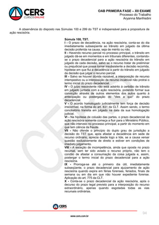 www.cers.com.br
OAB PRIMEIRA FASE – XII EXAME
Processo do Trabalho
Aryanna Manfredini
94
A observância do disposto nas Súmulas 100 e 299 do TST é indispensável para a propositura de
ação rescisória.
Súmula 100, TST.
I - O prazo de decadência, na ação rescisória, conta-se do dia
imediatamente subseqüente ao trânsito em julgado da última
decisão proferida na causa, seja de mérito ou não.
II - Havendo recurso parcial no processo principal, o trânsito em
julgado dá-se em momentos e em tribunais diferentes, contando-
se o prazo decadencial para a ação rescisória do trânsito em
julgado de cada decisão, salvo se o recurso tratar de preliminar
ou prejudicial que possa tornar insubsistente a decisão recorrida,
hipótese em que flui a decadência a partir do trânsito em julgado
da decisão que julgar o recurso parcial.
III - Salvo se houver dúvida razoável, a interposição de recurso
intempestivo ou a interposição de recurso incabível não protrai o
termo inicial do prazo decadencial.
IV - O juízo rescindente não está adstrito à certidão de trânsito
em julgado juntada com a ação rescisória, podendo formar sua
convicção através de outros elementos dos autos quanto à
antecipação ou postergação do "dies a quo" do prazo
decadencial.
V - O acordo homologado judicialmente tem força de decisão
irrecorrível, na forma do art. 831 da CLT. Assim sendo, o termo
conciliatório transita em julgado na data da sua homologação
judicial.
VI - Na hipótese de colusão das partes, o prazo decadencial da
ação rescisória somente começa a fluir para o Ministério Público,
que não interveio no processo principal, a partir do momento em
que tem ciência da fraude.
VII - Não ofende o princípio do duplo grau de jurisdição a
decisão do TST que, após afastar a decadência em sede de
recurso ordinário, aprecia desde logo a lide, se a causa versar
questão exclusivamente de direito e estiver em condições de
imediato julgamento.
VIII - A exceção de incompetência, ainda que oposta no prazo
recursal, sem ter sido aviado o recurso próprio, não tem o
condão de afastar a consumação da coisa julgada e, assim,
postergar o termo inicial do prazo decadencial para a ação
rescisória.
IX - Prorroga-se até o primeiro dia útil, imediatamente
subseqüente, o prazo decadencial para ajuizamento de ação
rescisória quando expira em férias forenses, feriados, finais de
semana ou em dia em que não houver expediente forense.
Aplicação do art. 775 da CLT.
X - Conta-se o prazo decadencial da ação rescisória, após o
decurso do prazo legal previsto para a interposição do recurso
extraordinário, apenas quando esgotadas todas as vias
recursais ordinárias.
 