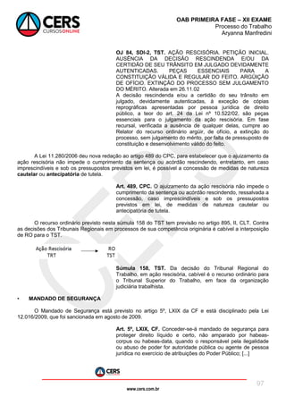 www.cers.com.br
OAB PRIMEIRA FASE – XII EXAME
Processo do Trabalho
Aryanna Manfredini
97
OJ 84, SDI-2, TST. AÇÃO RESCISÓRIA. PETIÇÃO INICIAL.
AUSÊNCIA DA DECISÃO RESCINDENDA E/OU DA
CERTIDÃO DE SEU TRÂNSITO EM JULGADO DEVIDAMENTE
AUTENTICADAS. PEÇAS ESSENCIAIS PARA A
CONSTITUIÇÃO VÁLIDA E REGULAR DO FEITO. ARGÜIÇÃO
DE OFÍCIO. EXTINÇÃO DO PROCESSO SEM JULGAMENTO
DO MÉRITO. Alterada em 26.11.02
A decisão rescindenda e/ou a certidão do seu trânsito em
julgado, devidamente autenticadas, à exceção de cópias
reprográficas apresentadas por pessoa jurídica de direito
público, a teor do art. 24 da Lei nº 10.522/02, são peças
essenciais para o julgamento da ação rescisória. Em fase
recursal, verificada a ausência de qualquer delas, cumpre ao
Relator do recurso ordinário argüir, de ofício, a extinção do
processo, sem julgamento do mérito, por falta de pressuposto de
constituição e desenvolvimento válido do feito.
A Lei 11.280/2006 deu nova redação ao artigo 489 do CPC, para estabelecer que o ajuizamento da
ação rescisória não impede o cumprimento da sentença ou acórdão rescindendo, entretanto, em caso
imprescindíveis e sob os pressupostos previstos em lei, é possível a concessão de medidas de natureza
cautelar ou antecipatória de tutela.
Art. 489, CPC. O ajuizamento da ação rescisória não impede o
cumprimento da sentença ou acórdão rescindendo, ressalvada a
concessão, caso imprescindíveis e sob os pressupostos
previstos em lei, de medidas de natureza cautelar ou
antecipatória de tutela.
O recurso ordinário previsto nesta súmula 158 do TST tem previsão no artigo 895, II, CLT. Contra
as decisões dos Tribunais Regionais em processos de sua competência originária é cabível a interposição
de RO para o TST.
Súmula 158, TST. Da decisão do Tribunal Regional do
Trabalho, em ação rescisória, cabível é o recurso ordinário para
o Tribunal Superior do Trabalho, em face da organização
judiciária trabalhista.
• MANDADO DE SEGURANÇA
O Mandado de Segurança está previsto no artigo 5º, LXIX da CF e está disciplinado pela Lei
12.016/2009, que foi sancionada em agosto de 2009.
Art. 5º, LXIX, CF. Conceder-se-á mandado de segurança para
proteger direito líquido e certo, não amparado por habeas-
corpus ou habeas-data, quando o responsável pela ilegalidade
ou abuso de poder for autoridade pública ou agente de pessoa
jurídica no exercício de atribuições do Poder Público; [...]
 