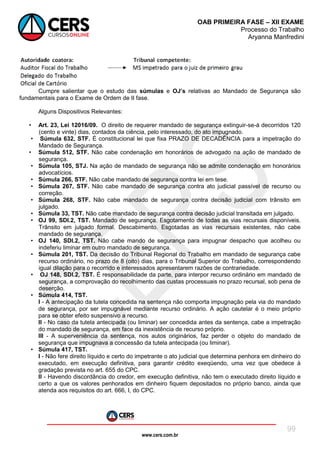 www.cers.com.br
OAB PRIMEIRA FASE – XII EXAME
Processo do Trabalho
Aryanna Manfredini
99
Cumpre salientar que o estudo das súmulas e OJ’s relativas ao Mandado de Segurança são
fundamentais para o Exame de Ordem de II fase.
Alguns Dispositivos Relevantes:
• Art. 23, Lei 12016/09. O direito de requerer mandado de segurança extinguir-se-á decorridos 120
(cento e vinte) dias, contados da ciência, pelo interessado, do ato impugnado.
• Súmula 632, STF. É constitucional lei que fixa PRAZO DE DECADÊNCIA para a impetração do
Mandado de Segurança.
• Súmula 512, STF. Não cabe condenação em honorários de advogado na ação de mandado de
segurança.
• Súmula 105, STJ. Na ação de mandado de segurança não se admite condenação em honorários
advocatícios.
• Súmula 266, STF. Não cabe mandado de segurança contra lei em tese.
• Súmula 267, STF. Não cabe mandado de segurança contra ato judicial passível de recurso ou
correção.
• Súmula 268, STF. Não cabe mandado de segurança contra decisão judicial com trânsito em
julgado.
• Súmula 33, TST. Não cabe mandado de segurança contra decisão judicial transitada em julgado.
• OJ 99, SDI.2, TST. Mandado de segurança. Esgotamento de todas as vias recursais disponíveis.
Trânsito em julgado formal. Descabimento. Esgotadas as vias recursais existentes, não cabe
mandado de segurança.
• OJ 140, SDI.2, TST. Não cabe mando de segurança para impugnar despacho que acolheu ou
indeferiu liminar em outro mandado de segurança.
• Súmula 201, TST. Da decisão do Tribunal Regional do Trabalho em mandado de segurança cabe
recurso ordinário, no prazo de 8 (oito) dias, para o Tribunal Superior do Trabalho, correspondendo
igual dilação para o recorrido e interessados apresentarem razões de contrariedade.
• OJ 148, SDI.2, TST. É responsabilidade da parte, para interpor recurso ordinário em mandado de
segurança, a comprovação do recolhimento das custas processuais no prazo recursal, sob pena de
deserção.
• Súmula 414, TST.
I - A antecipação da tutela concedida na sentença não comporta impugnação pela via do mandado
de segurança, por ser impugnável mediante recurso ordinário. A ação cautelar é o meio próprio
para se obter efeito suspensivo a recurso.
II - No caso da tutela antecipada (ou liminar) ser concedida antes da sentença, cabe a impetração
do mandado de segurança, em face da inexistência de recurso próprio.
III - A superveniência da sentença, nos autos originários, faz perder o objeto do mandado de
segurança que impugnava a concessão da tutela antecipada (ou liminar).
• Súmula 417, TST.
I - Não fere direito líquido e certo do impetrante o ato judicial que determina penhora em dinheiro do
executado, em execução definitiva, para garantir crédito exeqüendo, uma vez que obedece à
gradação prevista no art. 655 do CPC.
II - Havendo discordância do credor, em execução definitiva, não tem o executado direito líquido e
certo a que os valores penhorados em dinheiro fiquem depositados no próprio banco, ainda que
atenda aos requisitos do art. 666, I, do CPC.
 