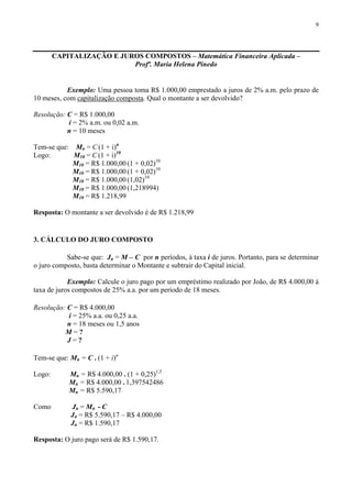 9
CAPITALIZAÇÃO E JUROS COMPOSTOS – Matemática Financeira Aplicada –
Profª. Maria Helena Pinedo
Exemplo: Uma pessoa toma R$ 1.000,00 emprestado a juros de 2% a.m. pelo prazo de
10 meses, com capitalização composta. Qual o montante a ser devolvido?
Resolução: C = R$ 1.000,00
i = 2% a.m. ou 0,02 a.m.
n = 10 meses
Tem-se que: Mn = C (1 + i)n
Logo: M10 = C (1 + i)10
M10 = R$ 1.000,00 (1 + 0,02)10
M10 = R$ 1.000,00 (1 + 0,02)10
M10 = R$ 1.000,00 (1,02)10
M10 = R$ 1.000,00 (1,218994)
M10 = R$ 1.218,99
Resposta: O montante a ser devolvido é de R$ 1.218,99
3. CÁLCULO DO JURO COMPOSTO
Sabe-se que: Jn = M – C por n períodos, à taxa i de juros. Portanto, para se determinar
o juro composto, basta determinar o Montante e subtrair do Capital inicial.
Exemplo: Calcule o juro pago por um empréstimo realizado por João, de R$ 4.000,00 à
taxa de juros compostos de 25% a.a. por um período de 18 meses.
Resolução: C = R$ 4.000,00
i = 25% a.a. ou 0,25 a.a.
n = 18 meses ou 1,5 anos
M = ?
J = ?
Tem-se que: Mn = C . (1 + i)n
Logo: Mn = R$ 4.000,00 . (1 + 0,25)1,5
Mn = R$ 4.000,00 . 1,397542486
Mn = R$ 5.590,17
Como Jn = Mn - C
Jn = R$ 5.590,17 – R$ 4.000,00
Jn = R$ 1.590,17
Resposta: O juro pago será de R$ 1.590,17.
 