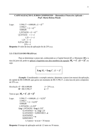 11
CAPITALIZAÇÃO E JUROS COMPOSTOS – Matemática Financeira Aplicada –
Profª. Maria Helena Pinedo
Logo: 5.590,17 = 4.000,00 . (1 + i)1,5
00,000.4
17,590.5
= (1 + i)1,5
1,39754250 = (1 + i)1,5
5,1
39754250,1 = 1 + i
1,25 = 1 + i
1,25 – 1 = i
0,25 (x 100) = i
25% = i
Resposta: O valor da taxa de aplicação foi de 25% a.a.
3.3. CÁLCULO DO PRAZO (n)
Para se determinar o prazo (n), conhecendo-se o Capital Inicial (C), o Montante (M) e a
taxa de juros (i), pode-se aplicar o logaritmo nos dois membros da equação Mn = C . (1 + i)n
, ou
seja:
Log Mn = Log C . (1 + i)n
Exemplo: Considerando o exemplo anterior, determine o prazo (em meses) da aplicação,
do capital de R$ 4.000,00, que gerou um montante de R$ 5.590,17, a uma taxa de juros compostos
de 25% a.a.
Resolução: C = R$ 4.000,00 i = 25% a.a.
M = R$ 5.590,17 n = ?
Tem-se que: Mn = C . (1 + i)n
Logo: 5.590,17 = 4.000,00 . (1 + 0,25)n
00,000.4
17,590.5
= (1 + 0,25)n
1,39754250 = (1,25)n
Log 1,39754250 = Log (1,25)n
0,145365023 = n . Log 1,25
0,145365023 = 0,096910013 . n
096910013,0
145365023,0
= n
1,5 (anos) = n ou n = 18 meses
Resposta: O tempo de aplicação será de 1,5 anos ou 18 meses.
 
