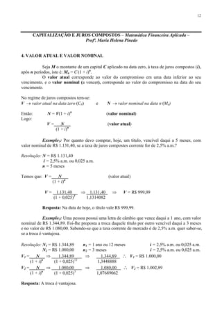 12
CAPITALIZAÇÃO E JUROS COMPOSTOS – Matemática Financeira Aplicada –
Profª. Maria Helena Pinedo
4. VALOR ATUAL E VALOR NOMINAL
Seja M o montante de um capital C aplicado na data zero, à taxa de juros compostos (i),
após n períodos, isto é: Mn = C (1 + i)n
.
O valor atual corresponde ao valor do compromisso em uma data inferior ao seu
vencimento, e o valor nominal (a vencer), corresponde ao valor do compromisso na data do seu
vencimento.
No regime de juros compostos tem-se:
V → valor atual na data zero (C0) e N → valor nominal na data n (Mn)
Então: N = V(1 + i)n
(valor nominal)
Logo:
V = N (valor atual)
(1 + i)n
Exemplo1: Por quanto devo comprar, hoje, um título, vencível daqui a 5 meses, com
valor nominal de R$ 1.131,40, se a taxa de juros compostos corrente for de 2,5% a.m.?
Resolução: N = R$ 1.131,40
i = 2,5% a.m. ou 0,025 a.m.
n = 5 meses
Temos que: V = N (valor atual)
(1 + i)n
V = 1.131,40 ⇒ 1.131,40 ⇒ V = R$ 999,99
(1 + 0,025)5
1,1314082
Resposta: Na data de hoje, o título vale R$ 999,99.
Exemplo2: Uma pessoa possui uma letra de câmbio que vence daqui a 1 ano, com valor
nominal de R$ 1.344,89. Foi-lhe proposta a troca daquele título por outro vencível daqui a 3 meses
e no valor de R$ 1.080,00. Sabendo-se que a taxa corrente de mercado é de 2,5% a.m. quer saber-se,
se a troca é vantajosa.
Resolução: N1 = R$ 1.344,89 n1 = 1 ano ou 12 meses i = 2,5% a.m. ou 0,025 a.m.
N2 = R$ 1.080,00 n2 = 3 meses i = 2,5% a.m. ou 0,025 a.m.
V1 = N ⇒ 1.344,89 ⇒ 1.344,89 ∴ V1 = R$ 1.000,00
(1 + i)n
(1 + 0,025)12
1,3448888
V2 = N ⇒ 1.080,00 ⇒ 1.080,00 ∴ V2 = R$ 1.002,89
(1 + i)n
(1 + 0,025)3
1,07689062
Resposta: A troca é vantajosa.
 