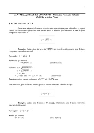 13
CAPITALIZAÇÃO E JUROS COMPOSTOS – Matemática Financeira Aplicada –
Profª. Maria Helena Pinedo
5. TAXAS EQUIVALENTES
Duas taxas são equivalentes se, considerados o mesmo prazo de aplicação e o mesmo
capital, for indiferente aplicar em uma ou em outra. A fórmula que determina a taxa de juros
compostos equivalente é:
iq =
q
i+1 - 1
Exemplo1: Dada a taxa de juros de 9,2727% ao trimestre, determinar a taxa de juros
compostos, equivalente mensal.
Resolução: iq =
q
i+1 - 1
Sendo que: q = 3 meses
i = 9,2727% a.t. (taxa trimestral)
Portanto: i3 = 3
092727,01+ - 1
i3 = 3
092727,1 - 1
i3 = 1,03 – 1
∴ i3 = 0,03 a.m. ou i3 = 3% a.m. (taxa mensal)
Resposta: A taxa mensal equivalente a 9,2727 a.t. é de 3% a.m.
Por outro lado, para se obter o inverso, pode-se utilizar uma outra fórmula, do tipo:
iq = (1 + i)q
- 1
Exemplo2: Dada a taxa de juros de 3% ao mês, determinar a taxa de juros compostos,
equivalente trimestral.
Resolução: iq = (1 + i)q
- 1
Sendo: q = 3 meses
i = 3% a.m. (taxa mensal)
 