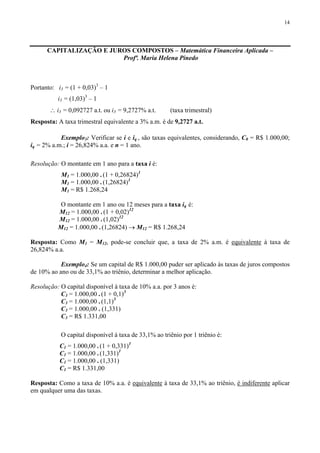 14
CAPITALIZAÇÃO E JUROS COMPOSTOS – Matemática Financeira Aplicada –
Profª. Maria Helena Pinedo
Portanto: i3 = (1 + 0,03)3
– 1
i3 = (1,03)3
– 1
∴ i3 = 0,092727 a.t. ou i3 = 9,2727% a.t. (taxa trimestral)
Resposta: A taxa trimestral equivalente a 3% a.m. é de 9,2727 a.t.
Exemplo3: Verificar se i e iq , são taxas equivalentes, considerando, C0 = R$ 1.000,00;
iq = 2% a.m.; i = 26,824% a.a. e n = 1 ano.
Resolução: O montante em 1 ano para a taxa i é:
M1 = 1.000,00 . (1 + 0,26824)1
M1 = 1.000,00 . (1,26824)1
M1 = R$ 1.268,24
O montante em 1 ano ou 12 meses para a taxa iq é:
M12 = 1.000,00 . (1 + 0,02)12
M12 = 1.000,00 . (1,02)12
M12 = 1.000,00 . (1,26824) → M12 = R$ 1.268,24
Resposta: Como M1 = M12, pode-se concluir que, a taxa de 2% a.m. é equivalente à taxa de
26,824% a.a.
Exemplo4: Se um capital de R$ 1.000,00 puder ser aplicado às taxas de juros compostos
de 10% ao ano ou de 33,1% ao triênio, determinar a melhor aplicação.
Resolução: O capital disponível à taxa de 10% a.a. por 3 anos é:
C3 = 1.000,00 . (1 + 0,1)3
C3 = 1.000,00 . (1,1)3
C3 = 1.000,00 . (1,331)
C3 = R$ 1.331,00
O capital disponível à taxa de 33,1% ao triênio por 1 triênio é:
C1 = 1.000,00 . (1 + 0,331)1
C1 = 1.000,00 . (1,331)1
C1 = 1.000,00 . (1,331)
C1 = R$ 1.331,00
Resposta: Como a taxa de 10% a.a. é equivalente à taxa de 33,1% ao triênio, é indiferente aplicar
em qualquer uma das taxas.
 