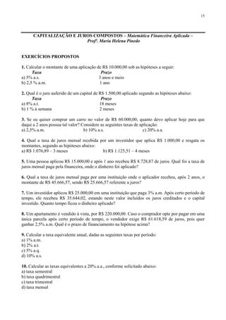 15
CAPITALIZAÇÃO E JUROS COMPOSTOS – Matemática Financeira Aplicada –
Profª. Maria Helena Pinedo
EXERCÍCIOS PROPOSTOS
1. Calcular o montante de uma aplicação de R$ 10.000,00 sob as hipóteses a seguir:
Taxa Prazo
a) 5% a.s. 3 anos e meio
b) 2,5 % a.m. 1 ano
2. Qual é o juro auferido de um capital de R$ 1.500,00 aplicado segundo as hipóteses abaixo:
Taxa Prazo
a) 8% a.t. 18 meses
b) 1 % à semana 2 meses
3. Se eu quiser comprar um carro no valor de R$ 60.000,00, quanto devo aplicar hoje para que
daqui a 2 anos possua tal valor? Considere as seguintes taxas de aplicação:
a) 2,5% a.m. b) 10% a.s. c) 20% a.a.
4. Qual a taxa de juros mensal recebida por um investidor que aplica R$ 1.000,00 e resgata os
montantes, segundo as hipóteses abaixo:
a) R$ 1.076,89 – 3 meses b) R$ 1.125,51 – 4 meses
5. Uma pessoa aplicou R$ 15.000,00 e após 1 ano recebeu R$ 8.728,87 de juros. Qual foi a taxa de
juros mensal paga pela financeira, onde o dinheiro foi aplicado?
6. Qual a taxa de juros mensal paga por uma instituição onde o aplicador recebeu, após 2 anos, o
montante de R$ 45.666,57, sendo R$ 25.666,57 referente a juros?
7. Um investidor aplicou R$ 25.000,00 em uma instituição que paga 3% a.m. Após certo período de
tempo, ele recebeu R$ 35.644,02, estando neste valor incluídos os juros creditados e o capital
investido. Quanto tempo ficou o dinheiro aplicado?
8. Um apartamento é vendido à vista, por R$ 220.000,00. Caso o comprador opte por pagar em uma
única parcela após certo período de tempo, o vendedor exige R$ 61.618,59 de juros, pois quer
ganhar 2,5% a.m. Qual é o prazo de financiamento na hipótese acima?
9. Calcular a taxa equivalente anual, dadas as seguintes taxas por período:
a) 1% a.m.
b) 2% a.t.
c) 5% a.q.
d) 10% a.s.
10. Calcular as taxas equivalentes a 20% a.a., conforme solicitado abaixo:
a) taxa semestral
b) taxa quadrimestral
c) taxa trimestral
d) taxa mensal
 