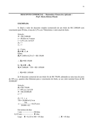 18
DESCONTO COMERCIAL – Matemática Financeira Aplicada –
Profª. Maria Helena Pinedo
EXEMPLOS:
1. Qual o valor do desconto simples (comercial) de um título de R$ 2.000,00 com
vencimento para 90 dias, à taxa de 2,5% a.m.? Determine o valor atual do título.
Solução:
N = R$ 2.000,00
n = 90 dias ou 3 meses
i = 2,5% a.m. ou 0,25
Dc = ?
Vc = ?
a) Como,
Dc = N . i . n
Então:
Dc = 2.000 x 0,25 x 3 = R$ 150,00
∴ Dc = R$ 150,00
b) Vc = N - Dc
Vc = 2.000,00 – 150 = R$ 1.850,00
∴ Vc = R$ 1.850,00
2. O desconto comercial de um título foi de R$ 750,00, adotando-se uma taxa de juros
de 30% a.a., quantos dias faltariam para o vencimento do título, se seu valor nominal fosse de R$
20.000,00?
Solução:
Dc = R$ 750,00
i = 30% a.a. ou 0,30
N = R$ 20.000,00
n = ?
Dc = N . i . n
750 = 20.000 x 0,3 x n
anosn 125,0
3,0000.20
750
=
×
=
Em termos de dias:
1 ano - - - - - - - - - - 360 dias
0,125 ano - - - - - - - - - - X dias
Logo: X = 0,125 x 360 = 45 dias ∴ X = 45 dias
 