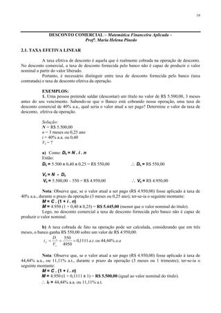 19
DESCONTO COMERCIAL – Matemática Financeira Aplicada –
Profª. Maria Helena Pinedo
2.1. TAXA EFETIVA LINEAR
A taxa efetiva de desconto é aquela que é realmente cobrada na operação de desconto.
No desconto comercial, a taxa de desconto fornecida pelo banco não é capaz de produzir o valor
nominal a partir do valor liberado.
Portanto, é necessário distinguir entre taxa de desconto fornecida pelo banco (taxa
contratada) e taxa de desconto efetiva da operação.
EXEMPLOS:
1. Uma pessoa pretende saldar (descontar) um título no valor de R$ 5.500,00, 3 meses
antes do seu vencimento. Sabendo-se que o Banco está cobrando nessa operação, uma taxa de
desconto comercial de 40% a.a., qual seria o valor atual a ser pago? Determine o valor da taxa de
desconto, efetiva da operação.
Solução:
N = R$ 5.500,00
n = 3 meses ou 0,25 ano
i = 40% a.a. ou 0,40
Vc = ?
a) Como: Dc = N . i . n
Então:
Dc = 5.500 x 0,40 x 0,25 = R$ 550,00 ∴ Dc = R$ 550,00
Vc = N - Dc
Vc = 5.500,00 – 550 = R$ 4.950,00 ∴ Vc = R$ 4.950,00
Nota: Observe que, se o valor atual a ser pago (R$ 4.950,00) fosse aplicado à taxa de
40% a.a., durante o prazo da operação (3 meses ou 0,25 ano); ter-se-ia o seguinte montante:
M = C . (1 + i . n)
M = 4.950 (1 + 0,40 x 0,25) = R$ 5.445,00 (menor que o valor nominal do título).
Logo, no desconto comercial a taxa de desconto fornecida pelo banco não é capaz de
produzir o valor nominal.
b) A taxa cobrada de fato na operação pode ser calculada, considerando que em três
meses, o banco ganha R$ 550,00 sobre um valor de R$ 4.950,00.
aaouta
V
D
i
c
c
f .%44,44..1111,0
4950
550
===
Nota: Observe que, se o valor atual a ser pago (R$ 4.950,00) fosse aplicado à taxa de
44,44% a.a., ou 11,11% a.t., durante o prazo da operação (3 meses ou 1 trimestre); ter-se-ia o
seguinte montante:
M = C . (1 + i . n)
M = 4.950 (1 + 0,1111 x 1) = R$ 5.500,00 (igual ao valor nominal do título).
∴ if = 44,44% a.a. ou 11,11% a.t.
 