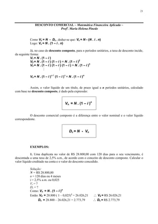 21
DESCONTO COMERCIAL – Matemática Financeira Aplicada –
Profª. Maria Helena Pinedo
Como Vc = N - Dc , deduz-se que: Vc = N - (N . i . n)
Logo: Vc = N . (1 – i . n)
Já, no caso do desconto composto, para n períodos unitários, a taxa de desconto incide,
da seguinte forma:
V1 = N . (1 – i )
V2 = N . (1 – i ) (1 – i ) = N . (1 – i )2
V3 = N . (1 – i ) (1 – i ) (1 – i ) = N . (1 – i )3
M M
Vn = N . (1 – i )n-1
(1 – i )n
= N . (1 – i )n
Assim, o valor líquido de um título, de prazo igual a n períodos unitários, calculado
com base no desconto composto, é dado pela expressão:
Vn = N . (1 – i )n
O desconto comercial composto é a diferença entre o valor nominal e o valor líquido
correspondente.
Dc = N - Vn
EXEMPLOS:
1. Uma duplicata no valor de R$ 28.800,00 com 120 dias para o seu vencimento, é
descontada a uma taxa de 2,5% a.m., de acordo com o conceito de desconto composto. Calcular o
valor líquido creditado na conta e o valor do desconto concedido.
Solução:
N = R$ 28.800,00
n = 120 dias ou 4 meses
i = 2,5% a.m. ou 0,025
Vc = ?
Dc = ?
Como: Vn = N . (1 – i )n
Então: V4 = 28.800 ( 1 – 0,025)4
= 26.026,21 ∴ V4 = R$ 26.026,21
Dc = 28.800 – 26.026,21 = 2.773,79 ∴ Dc = R$ 2.773,79
 