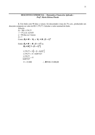 22
DESCONTO COMERCIAL – Matemática Financeira Aplicada –
Profª. Maria Helena Pinedo
2. Um título com 90 dias a vencer, foi descontado à taxa de 3% a.m., produzindo um
desconto composto no valor de R$ 1.379,77. Calcular o valor nominal do título.
Solução:
Dc = R$ 1.379,77
i = 3% a.m. ou 0,03
n = 90 dias ou 3 meses
N = ?
Como: Dc = N - Vn e Vn = N . (1 – i )n
Então: Dc = N - N . (1 – i )n
ou
Dc = N [ 1 - (1 – i )n
]
( )[ ]3
03,01177,379.1 −−= N
087327,077,379.1 ×= N
N=
087327,0
77,379.1
800.15=N ∴ N = R$ 15.800,00
 