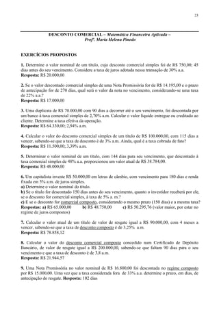 23
DESCONTO COMERCIAL – Matemática Financeira Aplicada –
Profª. Maria Helena Pinedo
EXERCÍCIOS PROPOSTOS
1. Determine o valor nominal de um título, cujo desconto comercial simples foi de R$ 750,00; 45
dias antes do seu vencimento. Considere a taxa de juros adotada nessa transação de 30% a.a.
Resposta: R$ 20.000,00
2. Se o valor descontado comercial simples de uma Nota Promissória for de R$ 14.195,00 e o prazo
de antecipação for de 270 dias, qual será o valor da nota no vencimento, considerando-se uma taxa
de 22% a.a.?
Resposta: R$ 17.000,00
3. Uma duplicata de R$ 70.000,00 com 90 dias a decorrer até o seu vencimento, foi descontada por
um banco à taxa comercial simples de 2,70% a.m. Calcular o valor líquido entregue ou creditado ao
cliente. Determine a taxa efetiva da operação.
Resposta: R$ 64.330,00; 2,94% a.m.
4. Calcular o valor do desconto comercial simples de um título de R$ 100.000,00, com 115 dias a
vencer, sabendo-se que a taxa de desconto é de 3% a.m. Ainda, qual é a taxa cobrada de fato?
Resposta: R$ 11.500,00; 3,39% a.m.
5. Determinar o valor nominal de um título, com 144 dias para seu vencimento, que descontado à
taxa comercial simples de 48% a.a. proporcionou um valor atual de R$ 38.784,00.
Resposta: R$ 48.000,00
6. Um capitalista investe R$ 50.000,00 em letras de câmbio, com vencimento para 180 dias e renda
fixada em 5% a.m. de juros simples.
a) Determine o valor nominal do título.
b) Se o título for descontado 150 dias antes do seu vencimento, quanto o investidor receberá por ele,
se o desconto for comercial simples, à taxa de 5% a. m.?
c) E se o desconto for comercial composto, considerando o mesmo prazo (150 dias) e a mesma taxa?
Respostas: a) R$ 65.000,00 b) R$ 48.750,00 c) R$ 50.295,76 (valor maior, por estar no
regime de juros compostos)
7. Calcular o valor atual de um título de valor de resgate igual a R$ 90.000,00, com 4 meses a
vencer, sabendo-se que a taxa de desconto composto é de 3,25% a.m.
Resposta: R$ 78.858,12
8. Calcular o valor do desconto comercial composto concedido num Certificado de Depósito
Bancário, de valor de resgate igual a R$ 200.000,00, sabendo-se que faltam 90 dias para o seu
vencimento e que a taxa de desconto é de 3,8 a.m.
Resposta: R$ 21.944,57
9. Uma Nota Promissória no valor nominal de R$ 16.800,00 foi descontada no regime composto
por R$ 15.000,00. Uma vez que a taxa considerada fora de 33% a.a. determine o prazo, em dias, de
antecipação do resgate. Resposta: 102 dias
 