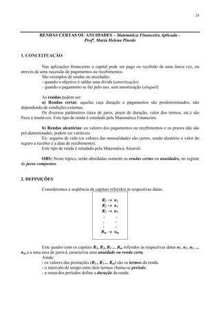 24
RENDAS CERTAS OU ANUIDADES – Matemática Financeira Aplicada –
Profª. Maria Helena Pinedo
1. CONCEITUAÇÃO
Nas aplicações financeiras o capital pode ser pago ou recebido de uma única vez, ou
através de uma sucessão de pagamentos ou recebimentos.
São exemplos de rendas ou anuidades:
- quando o objetivo é saldar uma dívida (amortização)
- quando o pagamento se faz pelo uso, sem amortização (aluguel)
As rendas podem ser:
a) Rendas certas: aquelas cuja duração e pagamentos são predeterminados, não
dependendo de condições externas.
Os diversos parâmetros (taxa de juros, prazo de duração, valor dos termos, etc.) são
fixos e imutáveis. Este tipo de renda é estudado pela Matemática Financeira.
b) Rendas aleatórias: os valores dos pagamentos ou recebimentos e os prazos não são
pré-determinados, podem ser variáveis.
Ex: seguros de vida (os valores das mensalidades são certos, sendo aleatório o valor do
seguro a receber e a data de recebimento).
Este tipo de renda é estudado pela Matemática Atuarial.
OBS: Neste tópico, serão abordadas somente as rendas certas ou anuidades, no regime
de juros compostos.
2. DEFINIÇÕES
Consideremos a seqüência de capitais referidos às respectivas datas:
R1 → n1
R2 → n2
R3 → n3
. .
. .
. .
Rm → nm
Este quadro com os capitais R1, R2, R3 ... Rm referidos às respectivas datas n1, n2, n3, ...
nm e a uma taxa de juros i, caracteriza uma anuidade ou renda certa.
Ainda:
- os valores das prestações (R1 , R2 ... Rm) são os termos da renda.
- o intervalo de tempo entre dois termos chama-se período.
- a soma dos períodos define a duração da renda.
 