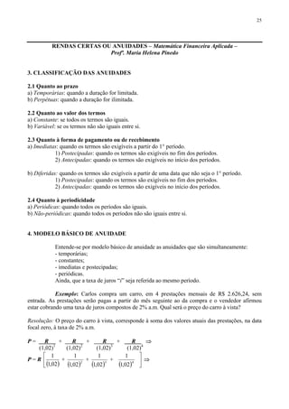 25
RENDAS CERTAS OU ANUIDADES – Matemática Financeira Aplicada –
Profª. Maria Helena Pinedo
3. CLASSIFICAÇÃO DAS ANUIDADES
2.1 Quanto ao prazo
a) Temporárias: quando a duração for limitada.
b) Perpétuas: quando a duração for ilimitada.
2.2 Quanto ao valor dos termos
a) Constante: se todos os termos são iguais.
b) Variável: se os termos não são iguais entre si.
2.3 Quanto à forma de pagamento ou de recebimento
a) Imediatas: quando os termos são exigíveis a partir do 1° período.
1) Postecipadas: quando os termos são exigíveis no fim dos períodos.
2) Antecipadas: quando os termos são exigíveis no início dos períodos.
b) Diferidas: quando os termos são exigíveis a partir de uma data que não seja o 1° período.
1) Postecipadas: quando os termos são exigíveis no fim dos períodos.
2) Antecipadas: quando os termos são exigíveis no início dos períodos.
2.4 Quanto à periodicidade
a) Periódicas: quando todos os períodos são iguais.
b) Não-periódicas: quando todos os períodos não são iguais entre si.
4. MODELO BÁSICO DE ANUIDADE
Entende-se por modelo básico de anuidade as anuidades que são simultaneamente:
- temporárias;
- constantes;
- imediatas e postecipadas;
- periódicas.
Ainda, que a taxa de juros “i” seja referida ao mesmo período.
Exemplo: Carlos compra um carro, em 4 prestações mensais de R$ 2.626,24, sem
entrada. As prestações serão pagas a partir do mês seguinte ao da compra e o vendedor afirmou
estar cobrando uma taxa de juros compostos de 2% a.m. Qual será o preço do carro à vista?
Resolução: O preço do carro à vista, corresponde à soma dos valores atuais das prestações, na data
focal zero, à taxa de 2% a.m.
P = R + R + R + R ⇒
(1,02)1
(1,02)2
(1,02)3
(1,02)4
P = R
( )⎢
⎣
⎡
02,1
1
+
( )2
02,1
1
+
( )3
02,1
1
+
( )4
02,1
1
⎥
⎦
⎤
⇒
 