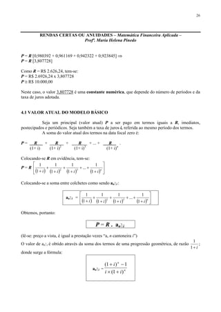 26
RENDAS CERTAS OU ANUIDADES – Matemática Financeira Aplicada –
Profª. Maria Helena Pinedo
P = R [0,980392 + 0,961169 + 0,942322 + 0,923845] ⇒
P = R [3,807728]
Como R = R$ 2.626,24, tem-se:
P = R$ 2.6926,24 x 3,807728
P ≅ R$ 10.000,00
Neste caso, o valor 3,807728 é uma constante numérica, que depende do número de períodos e da
taxa de juros adotada.
4.1 VALOR ATUAL DO MODELO BÁSICO
Seja um principal (valor atual) P a ser pago em termos iguais a R, imediatos,
postecipados e periódicos. Seja também a taxa de juros i, referida ao mesmo período dos termos.
A soma do valor atual dos termos na data focal zero é:
P = R + R + R + ... + R .
(1+ i) (1+ i)2
(1+ i)3
(1+ i)n
Colocando-se R em evidência, tem-se:
P = R
( ) ( ) ( ) ( ) ⎥
⎦
⎤
⎢
⎣
⎡
+
++
+
+
+
+
+ n
iiii 1
1
...
1
1
1
1
1
1
32
Colocando-se a soma entre colchetes como sendo an⎤ i :
an⎤ i =
( ) ( ) ( ) ( ) ⎥
⎦
⎤
⎢
⎣
⎡
+
++
+
+
+
+
+ n
iiii 1
1
...
1
1
1
1
1
1
32
Obtemos, portanto:
P = R . an⎤ i
(lê-se: preço a vista, é igual a prestação vezes “a, n cantoneira i”)
O valor de an⎤ i é obtido através da soma dos termos de uma progressão geométrica, de razão
i+1
1
;
donde surge a fórmula:
an⎤ i = n
n
ii
i
)1(
1)1(
+×
−+
 
