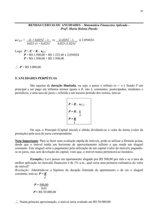 28
RENDAS CERTAS OU ANUIDADES – Matemática Financeira Aplicada –
Profª. Maria Helena Pinedo
a3⎤ 2,5 = (1 + 0,025)3
- 1 ⇒ (1,025)3
- 1 ≅ 2,856024
0,025 (1 + 0,025)3
0,025 (1,025)3
Logo: P = E + R . an⎤ i
P = R$ 1.500,00 + R$ 1.225,48 x 2,856024
P = R$ 1.500,00 + R$ 3.500,00
∴ P = R$ 5.000,00
5. ANUIDADES PERPÉTUAS
São aquelas de duração ilimitada, ou seja, o prazo é infinito (n = ∞). Sendo P um
principal a ser pago em infinitos termos iguais a R, isto é, constantes, postecipados, imediatos e
periódicos, a uma taxa de juros i, referida a um mesmo período dos termos, tem-se:
P = R . a∝⎤ i
P = R . 1
i
P = R
i
Ou seja, o Principal (Capital inicial) é obtido dividindo-se o valor do termo (valor da
prestação) pela taxa de juros correspondente.
Nota Importante: Para se fazer uma avaliação rápida de imóveis, pode-se utilizar a fórmula acima,
desde que o imóvel tenha um horizonte de aproveitamento infinito e que renda um aluguel
constante. Este aluguel seria o pagamento pela utilização de um capital (valor do imóvel), pagando-
se os juros, mas sem devolução do capital, visto que, o imóvel nunca pertencerá ao locatário.
Exemplo1: Levi possui um apartamento alugado por R$ 500,00 por mês e se a taxa da
melhor aplicação no mercado financeiro é de 1% a.m., qual seria uma primeira estimativa do valor
do imóvel?
Resolução: Admitindo-se a hipótese de duração ilimitada do apartamento e de ser o aluguel
constante, tem-se: P = R
i
P = 500,00
0,01
P = R$ 50.000,00
∴ Numa primeira aproximação, o imóvel seria avaliado em R$ 50.000,00.
 