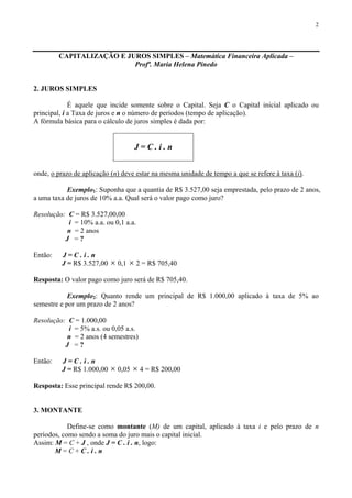 2
CAPITALIZAÇÃO E JUROS SIMPLES – Matemática Financeira Aplicada –
Profª. Maria Helena Pinedo
2. JUROS SIMPLES
É aquele que incide somente sobre o Capital. Seja C o Capital inicial aplicado ou
principal, i a Taxa de juros e n o número de períodos (tempo de aplicação).
A fórmula básica para o cálculo de juros simples é dada por:
J = C . i . n
onde, o prazo de aplicação (n) deve estar na mesma unidade de tempo a que se refere à taxa (i).
Exemplo1: Suponha que a quantia de R$ 3.527,00 seja emprestada, pelo prazo de 2 anos,
a uma taxa de juros de 10% a.a. Qual será o valor pago como juro?
Resolução: C = R$ 3.527,00,00
i = 10% a.a. ou 0,1 a.a.
n = 2 anos
J = ?
Então: J = C . i . n
J = R$ 3.527,00 × 0,1 × 2 = R$ 705,40
Resposta: O valor pago como juro será de R$ 705,40.
Exemplo2: Quanto rende um principal de R$ 1.000,00 aplicado à taxa de 5% ao
semestre e por um prazo de 2 anos?
Resolução: C = 1.000,00
i = 5% a.s. ou 0,05 a.s.
n = 2 anos (4 semestres)
J = ?
Então: J = C . i . n
J = R$ 1.000,00 × 0,05 × 4 = R$ 200,00
Resposta: Esse principal rende R$ 200,00.
3. MONTANTE
Define-se como montante (M) de um capital, aplicado à taxa i e pelo prazo de n
períodos, como sendo a soma do juro mais o capital inicial.
Assim: M = C + J , onde J = C . i . n, logo:
M = C + C . i . n
 